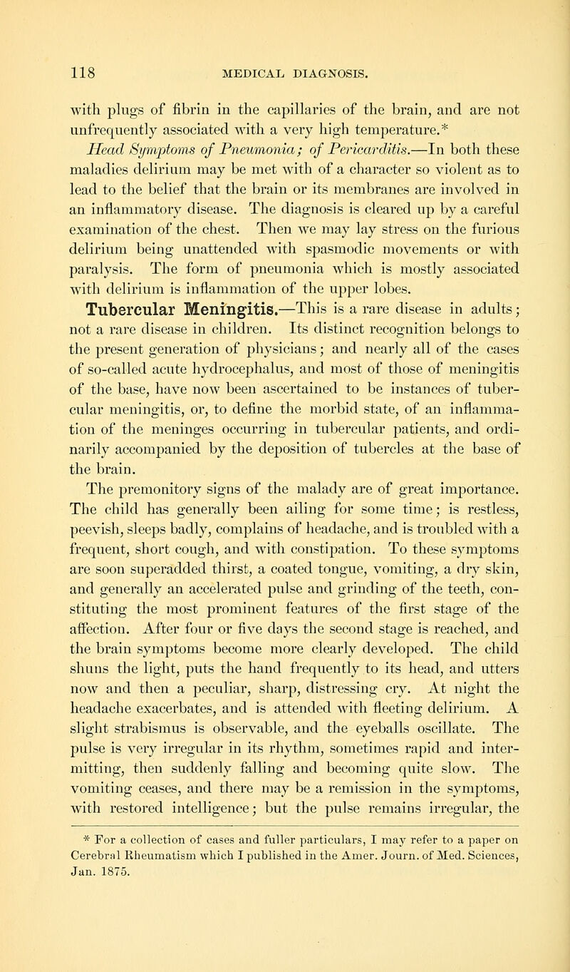 with plugs of fibrin in the capillaries of the brain, and are not iinfrequently associated with a very high temperature.* Head Symptoms of Pneumonia; of Pericarditis.—In both these maladies delirium may be met with of a character so violent as to lead to the belief that the brain or its membranes are involved in an inflammatory disease. The diagnosis is cleared up by a careful examination of the chest. Then we may lay stress on the furious delirium being unattended with spasmodic movements or with paralysis. The form of pneumonia which is mostly associated with delirium is inflammation of the upper lobes. Tubercular Meningitis.—This is a rare disease in adults; not a rare disease in children. Its distinct recognition belongs to the present generation of physicians; and nearly all of the cases of so-called acute hydrocephalus, and most of those of meningitis of the base, have now been ascertained to be instances of tuber- cular meningitis, or, to define the morbid state, of an inflamma- tion of the meninges occurring in tubercular patients, and ordi- narily accompanied by the deposition of tubercles at the base of the brain. The premonitory signs of the malady are of great importance. The child has generally been ailing for some time; is restless, peevish, sleeps badly, complains of headache, and is troubled with a frequent, short cough, and with constipation. To these symptoms are soon superadded thirst, a coated tongue, vomiting, a dry skin, and generally an accelerated pulse and grinding of the teeth, con- stituting the most prominent features of the first stage of the affection. After four or five days the second stage is reached, and the brain symptoms become more clearly developed. The child shuns the light, puts the hand frequently to its head, and utters now and then a peculiar, sharp, distressing cry. At night the headache exacerbates, and is attended with fleeting delirium. A slight strabismus is observable, and the eyeballs oscillate. The pulse is very irregular in its rhythm, sometimes rapid and inter- mitting, then suddenly falling and becoming quite slow. The vomiting ceases, and there may be a remission in the symptoms, with restored intelligence; but the pulse remains irregular, the * For a collection of cases and fuller particulars, I may refer to a paper on Cerebral Rheumatism which I published in the Amer. Journ. of Med. Sciences, Jan. 1875.