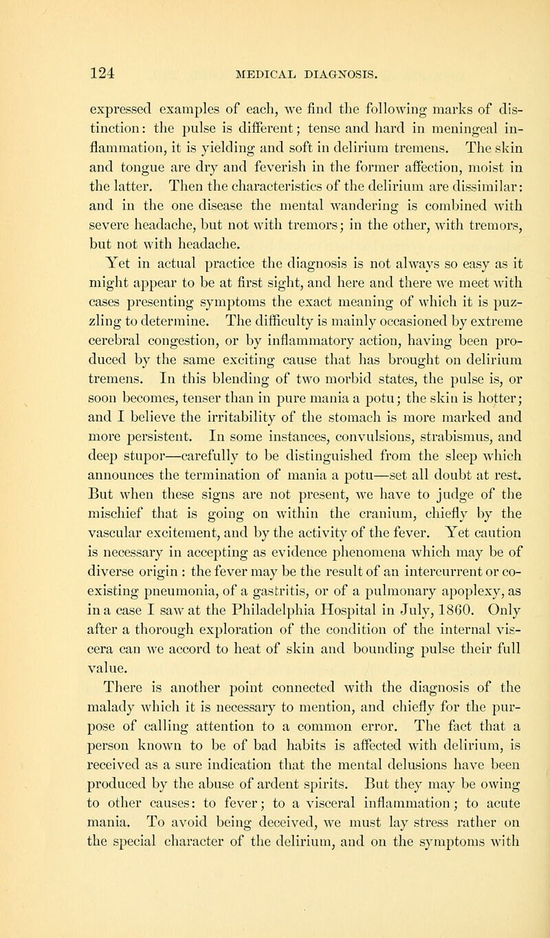 expressed examples of each, we find the following marks of dis- tinction : the pulse is different; tense and hard in meningeal in- flammation, it is yielding and soft in delirium tremens. The skin and tongue are dry and feverish in the former affection, moist in the latter. Then the characteristics of the delirium are dissimilar: and in the one disease the mental wandering is combined with severe headache, but not with tremors; in the other, with tremors, but not with headache. Yet in actual practice the diagnosis is not always so easy as it might appear to be at first sight, and here and there we meet with cases presenting symptoms the exact meaning of which it is puz- zling to determine. The difficulty is mainly occasioned by extreme cerebral congestion, or by inflammatory action, having been pro- duced by the same exciting cause that has brought on delirium tremens. In this blending of two morbid states, the pulse is, or soon becomes, tenser than in pure mania a potu; the skin is hotter; and I believe the irritability of the stomach is more marked and more persistent. In some instances, convulsions, strabismus, and deep stupor—carefully to be distinguished from the sleep which announces the termination of mania a potu—set all doubt at rest. But when these signs are not present, we have to judge of the mischief that is going on within the cranium, chiefly by the vascular excitement, and by the activity of the fever. Yet caution is necessary in accepting as evidence phenomena which may be of diverse origin : the fever may be the result of an intercurrent or co- existing pneumonia, of a gastritis, or of a pulmonary apoplexy, as in a case I saw at the Philadelphia Hospital in July, 1860. Only after a thorough exploration of the condition of the internal vis- cera can we accord to heat of skin and bounding pulse their full value. There is another point connected with the diagnosis of the malady which it is necessary to mention, and chiefly for the pur- pose of calling attention to a common error. The fact that a person known to be of bad habits is affected with delirium, is received as a sure indication that the mental delusions have been produced by the abuse of ardent spirits. But they may be owing to other causes: to fever; to a visceral inflammation; to acute mania. To avoid being deceived, we must lay stress rather on the special character of the delirium, and on the symptoms with