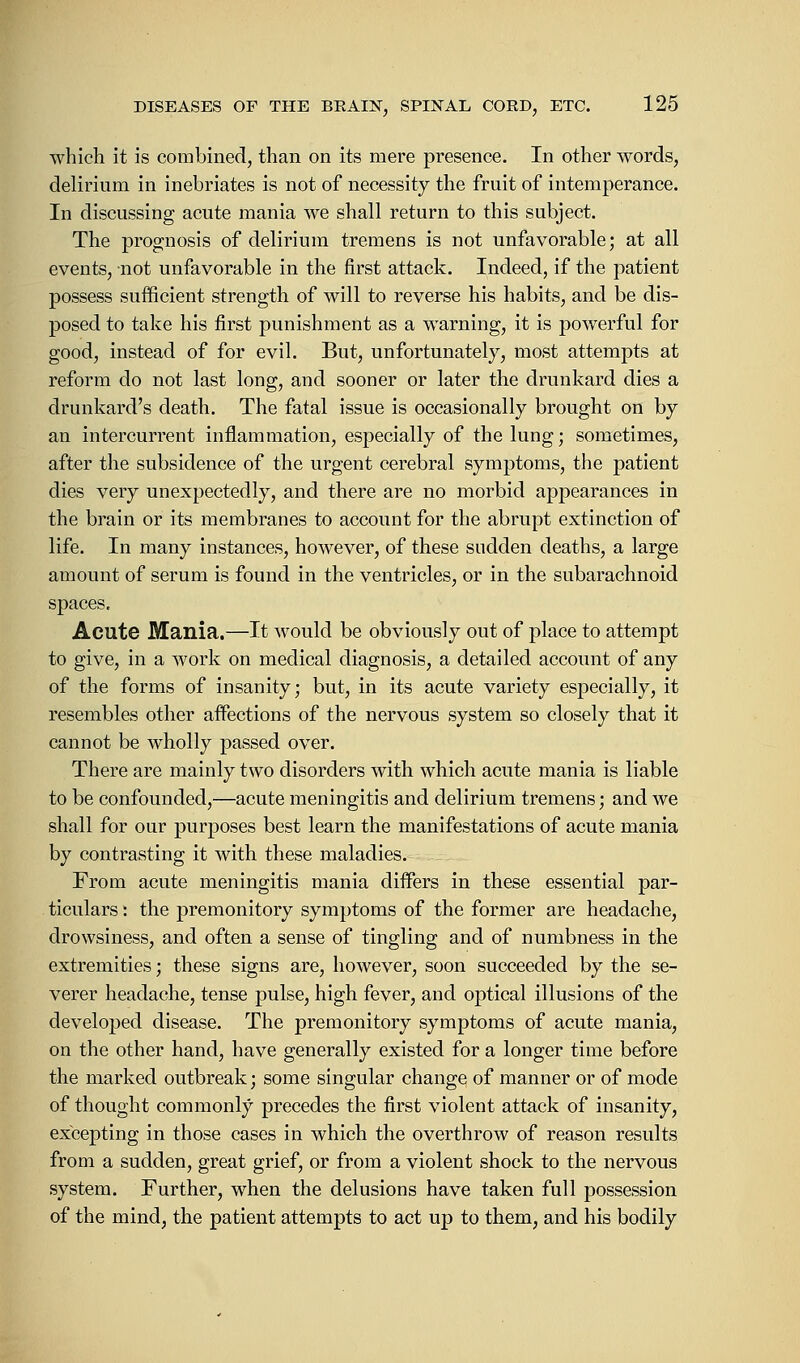 which it is combined, than on its mere presence. In other words, delirium in inebriates is not of necessity the fruit of intemperance. In discussing acute mania we shall return to this subject. The prognosis of delirium tremens is not unfavorable; at all events, not unfavorable in the first attack. Indeed, if the patient possess sufficient strength of will to reverse his habits, and be dis- posed to take his first punishment as a warning, it is powerful for good, instead of for evil. But, unfortunately, most attempts at reform do not last long, and sooner or later the drunkard dies a drunkard's death. The fatal issue is occasionally brought on by an intercurrent inflammation, especially of the lung; sometimes, after the subsidence of the urgent cerebral symptoms, the patient dies very unexpectedly, and there are no morbid appearances in the brain or its membranes to account for the abrupt extinction of life. In many instances, however, of these sudden deaths, a large amount of serum is found in the ventricles, or in the subarachnoid spaces. Acute Mania.—It would be obviously out of place to attempt to give, in a work on medical diagnosis, a detailed account of any of the forms of insanity; but, in its acute variety especially, it resembles other affections of the nervous system so closely that it cannot be wholly passed over. There are mainly two disorders with which acute mania is liable to be confounded,—acute meningitis and delirium tremens; and we shall for our purposes best learn the manifestations of acute mania by contrasting it with these maladies. From acute meningitis mania differs in these essential par- ticulars : the premonitory symptoms of the former are headache, drowsiness, and often a sense of tingling and of numbness in the extremities; these signs are, however, soon succeeded by the se- verer headache, tense pulse, high fever, and optical illusions of the developed disease. The premonitory symptoms of acute mania, on the other hand, have generally existed for a longer time before the marked outbreak; some singular change of manner or of mode of thought commonly precedes the first violent attack of insanity, excepting in those cases in which the overthrow of reason results from a sudden, great grief, or from a violent shock to the nervous system. Further, when the delusions have taken full possession of the mind, the patient attempts to act up to them, and his bodily