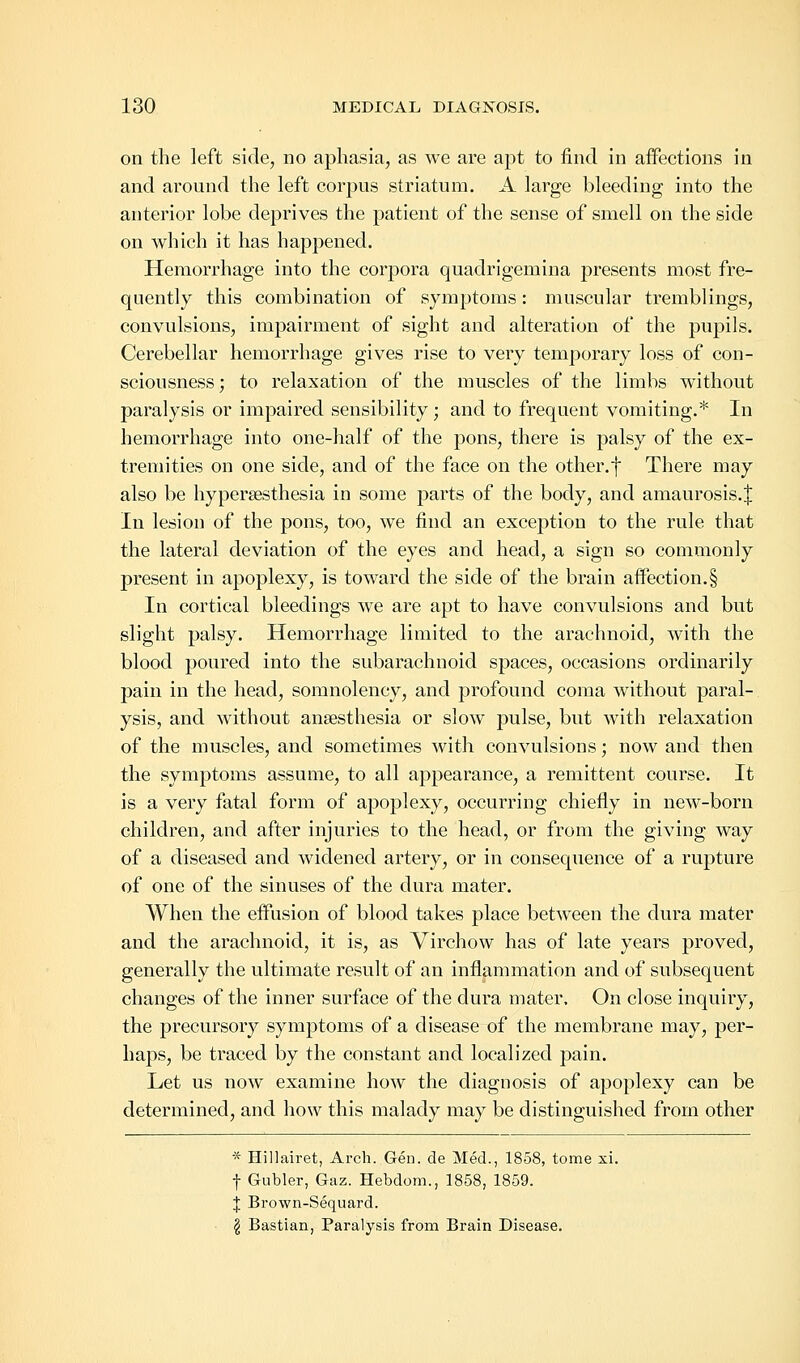 on the left side, no aphasia, as we are apt to find in affections in and around the left corpus striatum. A large bleeding into the anterior lobe deprives the patient of the sense of smell on the side on which it has happened. Hemorrhage into the corpora quadrigemina presents most fre- quently this combination of symptoms: muscular tremblings, convulsions, impairment of sight and alteration of the pupils. Cerebellar hemorrhage gives rise to very temporary loss of con- sciousness; to relaxation of the muscles of the limbs without paralysis or impaired sensibility; and to frequent vomiting.* In hemorrhage into one-half of the pons, there is palsy of the ex- tremities on one side, and of the face on the other.f There may also be hyperesthesia in some parts of the body, and amaurosis.^ In lesion of the pons, too, we find an exception to the rule that the lateral deviation of the eyes and head, a sign so commonly present in apoplexy, is toward the side of the brain affection.§ In cortical bleedings we are apt to have convulsions and but slight palsy. Hemorrhage limited to the arachnoid, with the blood poured into the subarachnoid spaces, occasions ordinarily pain in the head, somnolency, and profound coma without paral- ysis, and without anaesthesia or slow pulse, but with relaxation of the muscles, and sometimes with convulsions; now and then the symptoms assume, to all appearance, a remittent course. It is a very fatal form of apoplexy, occurring chiefly in new-born children, and after injuries to the head, or from the giving way of a diseased and widened artery, or in consequence of a rupture of one of the sinuses of the dura mater. When the effusion of blood takes place between the dura mater and the arachnoid, it is, as Virchow has of late years proved, generally the ultimate result of an inflammation and of subsequent changes of the inner surface of the dura mater. On close inquiry, the precursory symptoms of a disease of the membrane may, per- haps, be traced by the constant and localized pain. Let us now examine how the diagnosis of apoplexy can be determined, and how this malady may be distinguished from other * Hillairet, Arch. Gen. de Med., 1858, tome xi. f Gubler, Gaz. Hebdom., 1858, 1859. J Brown-Sequard. $ Bastian, Paralysis from Brain Disease.