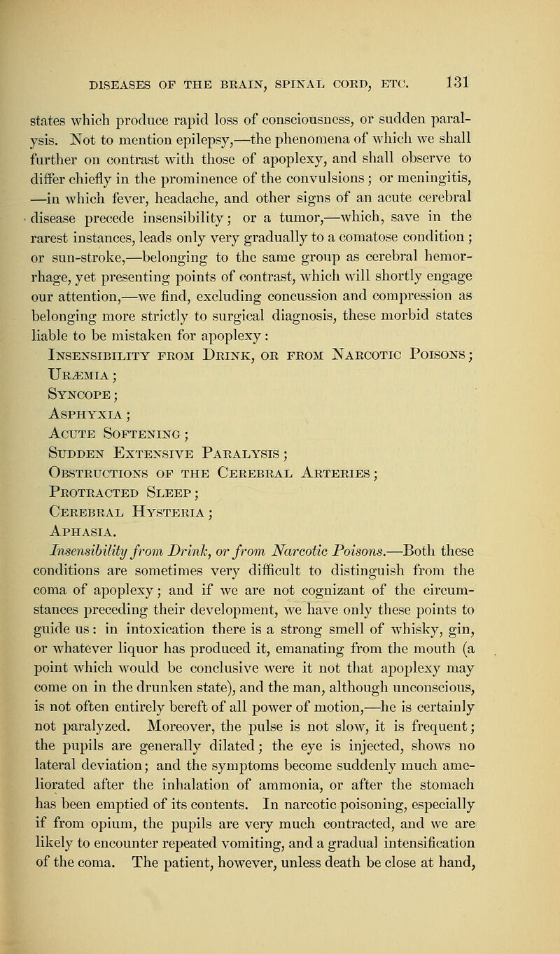 states which produce rapid loss of consciousness, or sudden paral- ysis. Not to mention epilepsy,—the phenomena of which we shall further on contrast with those of apoplexy, and shall observe to differ chiefly in the prominence of the convulsions; or meningitis, —in which fever, headache, and other signs of an acute cerebral disease precede insensibility; or a tumor,—which, save in the rarest instances, leads only very gradually to a comatose condition; or sun-stroke,—belonging to the same group as cerebral hemor- rhage, yet presenting points of contrast, which will shortly engage our attention,—we find, excluding concussion and compression as belonging more strictly to surgical diagnosis, these morbid states liable to be mistaken for apoplexy: Insensibility feom Drink, or from Narcotic Poisons; Uraemia ; Syncope ; Asphyxia ; Acute Softening; Sudden Extensive Paralysis ; Obstructions of the Cerebral Arteries; Protracted Sleep; Cerebral Hysteria ; Aphasia. Insensibility from Drink, or from Narcotic Poisons.—Both these conditions are sometimes very difficult to distinguish from the coma of apoplexy; and if we are not cognizant of the circum- stances preceding their development, we have only these points to guide us: in intoxication there is a strong smell of whisky, gin, or whatever liquor has produced it, emanating from the mouth (a point which would be conclusive were it not that apoplexy may come on in the drunken state), and the man, although unconscious, is not often entirely bereft of all power of motion,—he is certainly not paralyzed. Moreover, the pulse is not slow, it is frequent; the pupils are generally dilated; the eye is injected, shows no lateral deviation; and the symptoms become suddenly much ame- liorated after the inhalation of ammonia, or after the stomach has been emptied of its contents. In narcotic poisoning, especially if from opium, the pupils are very much contracted, and we are likely to encounter repeated vomiting, and a gradual intensification of the coma. The patient, however, unless death be close at hand,