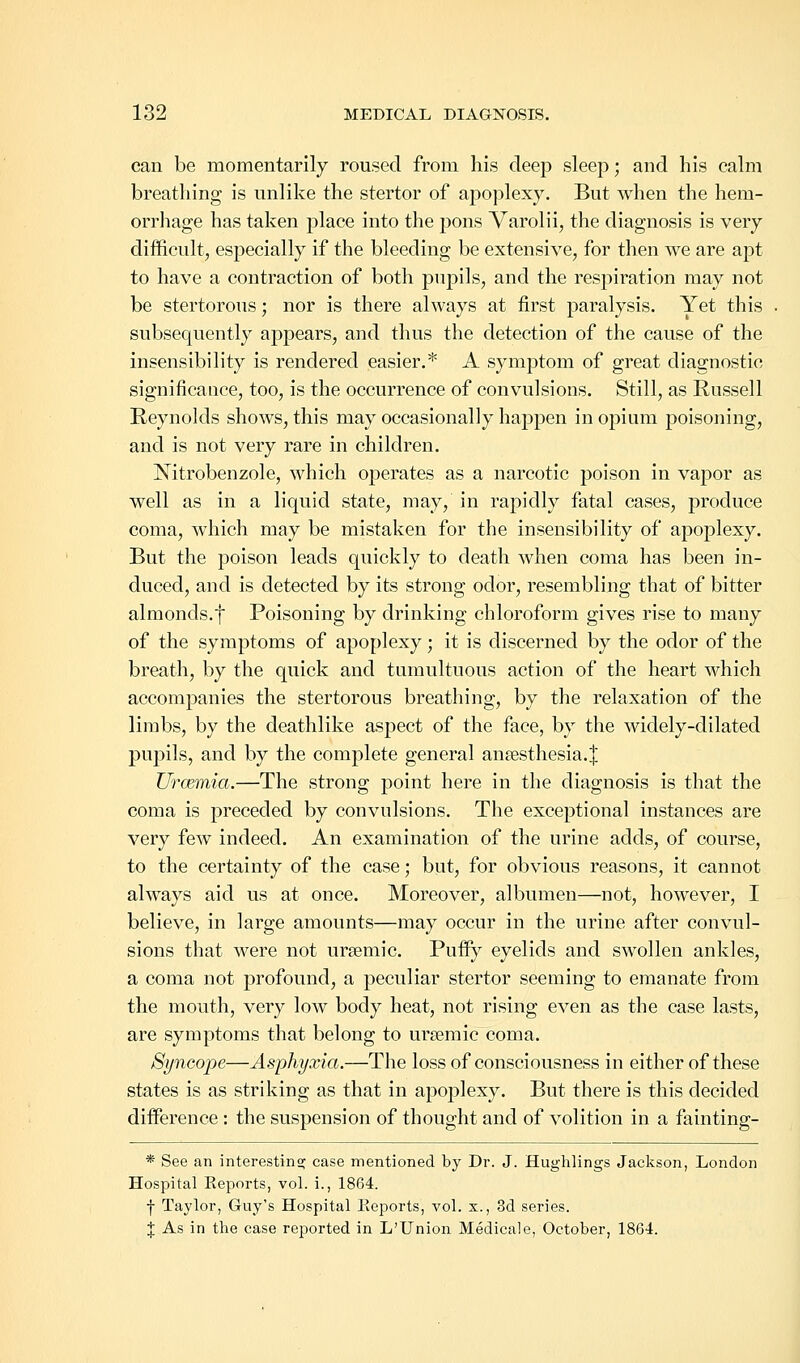 can be momentarily roused from his deep sleep; and his calm breathing is unlike the stertor of apoplexy. But when the hem- orrhage has taken place into the pons Varolii, the diagnosis is very difficult, especially if the bleeding be extensive, for then we are apt to have a contraction of both pupils, and the respiration may not be stertorous; nor is there always at first paralysis. Yet this subsequently appears, and thus the detection of the cause of the insensibility is rendered easier.* A symptom of great diagnostic significance, too, is the occurrence of convulsions. Still, as Russell Reynolds shows, this may occasionally happen in opium poisoning, and is not very rare in children. Nitrobenzole, which operates as a narcotic poison in vapor as well as in a liquid state, may, in rapidly fatal cases, produce coma, which may be mistaken for the insensibility of apoplexy. But the poison leads quickly to death when coma has been in- duced, and is detected by its strong odor, resembling that of bitter almonds.] Poisoning by drinking chloroform gives rise to many of the symptoms of apoplexy; it is discerned by the odor of the breath, by the quick and tumultuous action of the heart which accompanies the stertorous breathing, by the relaxation of the limbs, by the deathlike aspect of the face, by the widely-dilated pupils, and by the complete general anesthesia.! Urcemia.—The strong point here in the diagnosis is that the coma is preceded by convulsions. The exceptional instances are very few indeed. An examination of the urine adds, of course, to the certainty of the case; but, for obvious reasons, it cannot always aid us at once. Moreover, albumen—not, however, I believe, in large amounts—may occur in the urine after convul- sions that were not ursemic. Puffy eyelids and swollen ankles, a coma not profound, a peculiar stertor seeming to emanate from the mouth, very low body heat, not rising even as the case lasts, are symptoms that belong to ursemic coma. Syncope—Asphyxia.—The loss of consciousness in either of these states is as striking as that in apoplexy. But there is this decided difference : the suspension of thought and of volition in a fainting- * See an interesting case mentioned by Dr. J. Hughlings Jackson, London Hospital Reports, vol. i., 1864. •j- Taylor, Guy's Hospital Reports, vol. x., 3d series. J As in the case reported in L'Union Medicale, October, 1864.