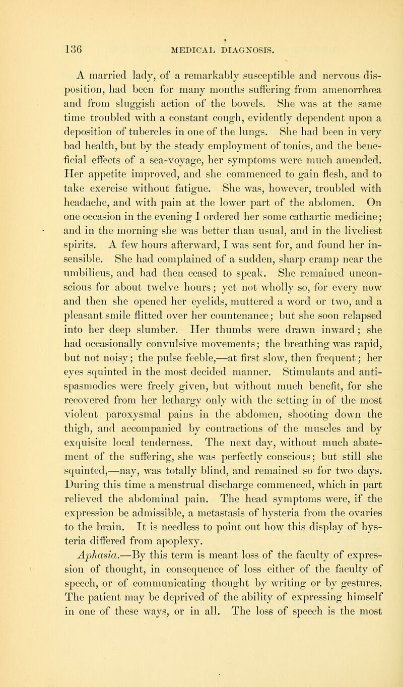 A married lady, of a remarkably susceptible and nervous dis- position, had been for many months suffering from amenorrhoea and from sluggish action of the bowels. She was at the same time troubled with a constant cough, evidently dependent upon a deposition of tubercles in one of the lungs. She had been in very bad health, but by the steady employment of tonics, and the bene- ficial effects of a sea-voyage, her symptoms were much amended. Her appetite improved, and she commenced to gain flesh, and to take exercise without fatigue. She was, however, troubled with headache, and with pain at the lower part of the abdomen. On one occasion in the evening I ordered her some cathartic medicine; and in the morning she was better than usual, and in the liveliest spirits. A few hours afterward, I was sent for, and found her in- sensible. She had complained of a sudden, sharp cramp near the umbilicus, and had then ceased to speak. She remained uncon- scious for about twTelve hours; yet not wholly so, for every now and then she opened her eyelids, muttered a word or two, and a pleasant smile flitted over her countenance; but she soon relapsed into her deep slumber. Her thumbs were drawn inward; she had occasionally convulsive movements; the breathing was rapid, but not noisy; the pulse feeble,—at first slow, then frequent; her eyes squinted in the most decided manner. Stimulants and anti- spasmodics were freely given, but without much benefit, for she recovered from her lethargy only with the setting in of the most violent paroxysmal pains in the abdomen, shooting down the thigh, and accompanied by contractions of the muscles and by exquisite local tenderness. The next day, without much abate- ment of the suffering, she was perfectly conscious; but still she squinted,—nay, was totally blind, and remained so for two days. During this time a menstrual discharge commenced, which in part relieved the abdominal pain. The head symptoms were, if the expression be admissible, a metastasis of hysteria from the ovaries to the brain. It is needless to point out how this display of hys- teria differed from apoplexy. Aphasia.—By this term is meant loss of the faculty of expres- sion of thought, in consequence of loss either of the faculty of speech, or of communicating thought by writing or by gestures. The patient may be deprived of the ability of expressing himself in one of these ways, or in all. The loss of speech is the most