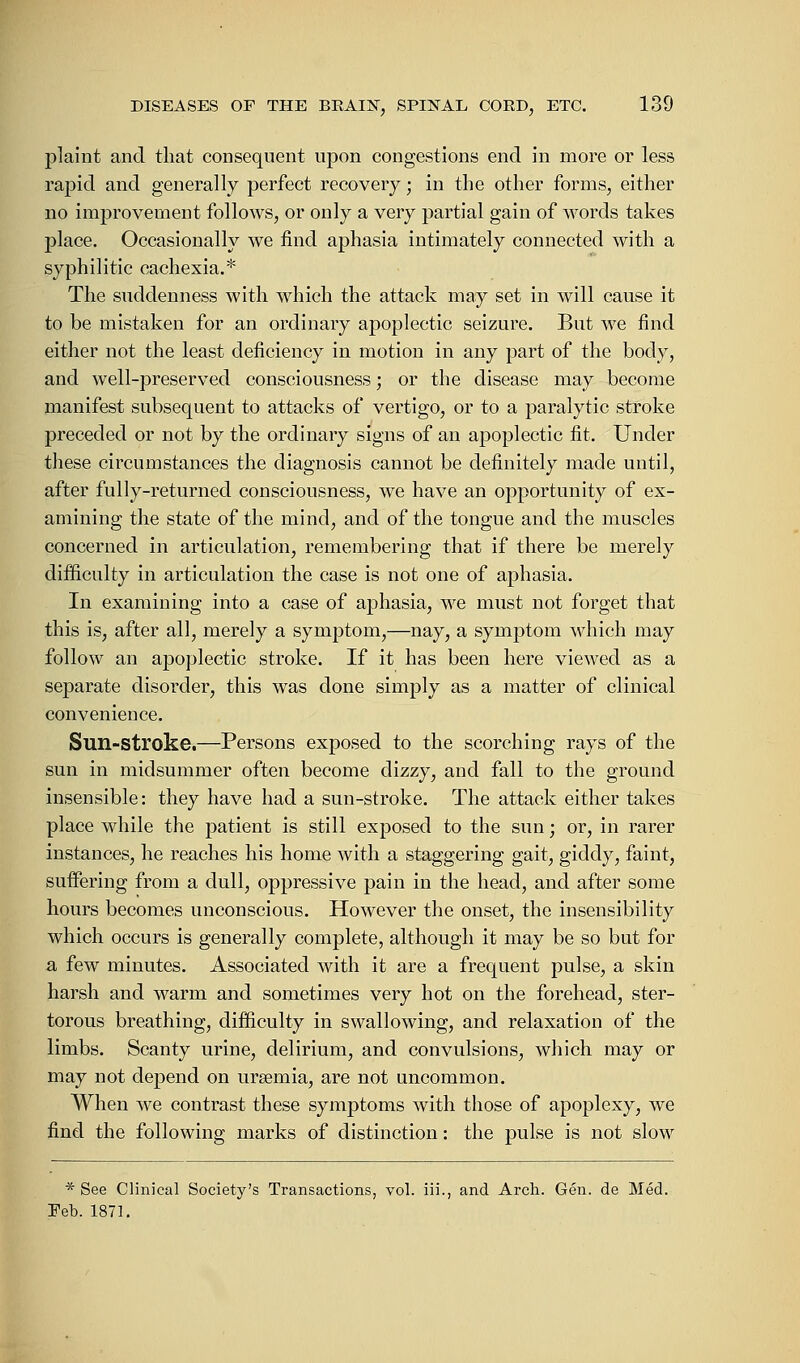 plaint and that consequent upon congestions end in more or less rapid and generally perfect recovery; in the other forms, either no improvement follows, or only a very partial gain of words takes place. Occasionally we find aphasia intimately connected with a syphilitic cachexia.* The suddenness with which the attack may set in will cause it to be mistaken for an ordinary apoplectic seizure. But we find either not the least deficiency in motion in any part of the body, and well-preserved consciousness; or the disease may become manifest subsequent to attacks of vertigo, or to a paralytic stroke preceded or not by the ordinary signs of an apoplectic fit. Under these circumstances the diagnosis cannot be definitely made until, after fully-returned consciousness, we have an opportunity of ex- amining the state of the mind, and of the tongue and the muscles concerned in articulation, remembering that if there be merely difficulty in articulation the case is not one of aphasia. In examining into a case of aphasia, we must not forget that this is, after all, merely a symptom,—nay, a symptom which may follow an apoplectic stroke. If it has been here viewed as a separate disorder, this was done simply as a matter of clinical convenience. Sun-stroke.—Persons exposed to the scorching rays of the sun in midsummer often become dizzy, and fall to the ground insensible: they have had a sun-stroke. The attack either takes place while the patient is still exposed to the sun; or, in rarer instances, he reaches his home with a staggering gait, giddy, faint, suffering from a dull, oppressive pain in the head, and after some hours becomes unconscious. However the onset, the insensibility which occurs is generally complete, although it may be so but for a few minutes. Associated with it are a frequent pulse, a skin harsh and warm and sometimes very hot on the forehead, ster- torous breathing, difficulty in swallowing, and relaxation of the limbs. Scanty urine, delirium, and convulsions, which may or may not depend on ursemia, are not uncommon. When we contrast these symptoms with those of apoplexy, we find the following marks of distinction: the pulse is not slow * See Clinical Society's Transactions, vol. iii., and Arch. Gen. de Med. Feb. 1871.