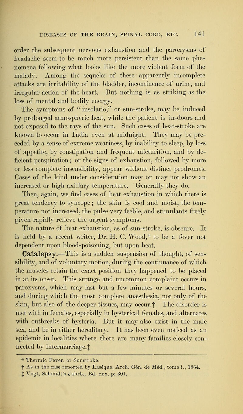 order the subsequent nervous exhaustion and the paroxysms of headache seem to be much more persistent than the same phe- nomena following what looks like the more violent form of the malady. Among the sequela? of these apparently incomplete attacks are irritability of the bladder, incontinence of urine, and irregular action of the heart. But nothing is as striking as the loss of mental and bodily energy. The symptoms of insolatio, or sun-stroke, may be induced by prolonged atmospheric heat, while the patient is in-doors and not exposed to the rays of the sun. Such cases of heat-stroke are known to occur in India even at midnight. They may be pre- ceded by a sense of extreme weariness, by inability to sleep, by loss of appetite, by constipation and frequent micturition, and by de- ficient perspiration; or the signs of exhaustion, followed by more or less complete insensibility, appear without distinct prodromes. Cases of the kind under consideration may or may not show an increased or high axillary temperature. Generally they do. Then, again, we find cases of heat exhaustion in which there is great tendency to syncope; the skin is cool and moist, the tem- perature not increased, the pulse very feeble, and stimulants freely given rapidly relieve the urgent symptoms. The nature of heat exhaustion, as of sun-stroke, is obscure. It is held by a recent writer, Dr. H. C. Wood,* to be a fever not dependent upon blood-poisoning, but upon heat. Catalepsy.—This is a sudden suspension of thought, of sen- sibility, and of voluntary motion, during the continuance of which the muscles retain the exact position they happened to be placed in at its onset. This strange and uncommon complaint occurs in paroxysms, which may last but a few minutes or several hours, and during which the most complete anaesthesia, not on]y of the skin, but also of the deeper tissues, may occur, f The disorder is met with in females, especially in hysterical females, and alternates with outbreaks of hysteria. But it may also exist in the male sex, and be in either hereditary. It has been even noticed as an epidemic in localities where there are many families closely con- nected by intermarriage.^ * Thermic Fever, or Sunstroke. f As in the case reported by Laseque, Arch. Gen. de Med., tome i., 1864. J Vogt, Schmidt's Jahrb., Bd. cxx. p: 801.