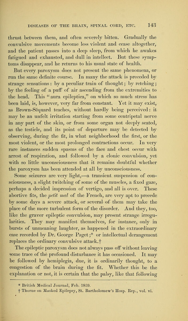 thrust between them, and often severely bitten. Gradually the convulsive movements become less violent and cease altogether, and the patient passes into a deep sleep, from which he awakes fatigued and exhausted, and dull in intellect. But these symp- toms disappear, and he returns to his usual state of health. But every paroxysm does not present the same phenomena, or run the same definite course. In many the attack is preceded by strange sensations : by a peculiar train of thought; by retching; by the feeling of a puif of air ascending from the extremities to the head. This aura epileptica, on which so much stress has been laid, is, however, very far from constant. Yet it may exist, as Brown-Sequard teaches, without hardly being perceived: it may be an unfelt irritation starting from some centripetal nerve in any part of the skin, or from some organ not deeply seated, as the testicle, and its point of departure may be detected by observing, during the fit, in what neighborhood the first, or the most violent, or the most prolonged contractions occur. In very rare instances sudden spasms of the face and chest occur with arrest of respiration, and followed by a clonic convulsion, yet with so little unconsciousness that it remains doubtful whether the paroxysm has been attended at all by unconsciousness. Some seizures are very light,—a transient suspension of con- sciousness, a slight twitching of some of the muscles, a fixed gaze, perhaps a decided impression of vertigo, and all is over. These abortive fits, the petit mal of the French, are very apt to precede by some days a severe attack, or several of them may take the place of the more turbulent form of the disorder. And they, too, like the graver epileptic convulsion, may present strange irregu- larities. They may manifest themselves, for instance, only in bursts of unmeaning laughter, as happened in the extraordinary case recorded by Dr. George Paget ;* or intellectual derangement replaces the ordinary convulsive attack.f The epileptic paroxysm does not always pass off without leaving some trace of the profound disturbance it has occasioned. It may be followed by hemiplegia, due, it is ordinarily thought, to a congestion of the brain during the fit. Whether this be the explanation or not, it is certain that the palsy, like that following * British Medical Journal, Feb. 1859. f Thorne on Masked Epilepsy, St. Bartholomew's Hosp. Bep., vol. vi.