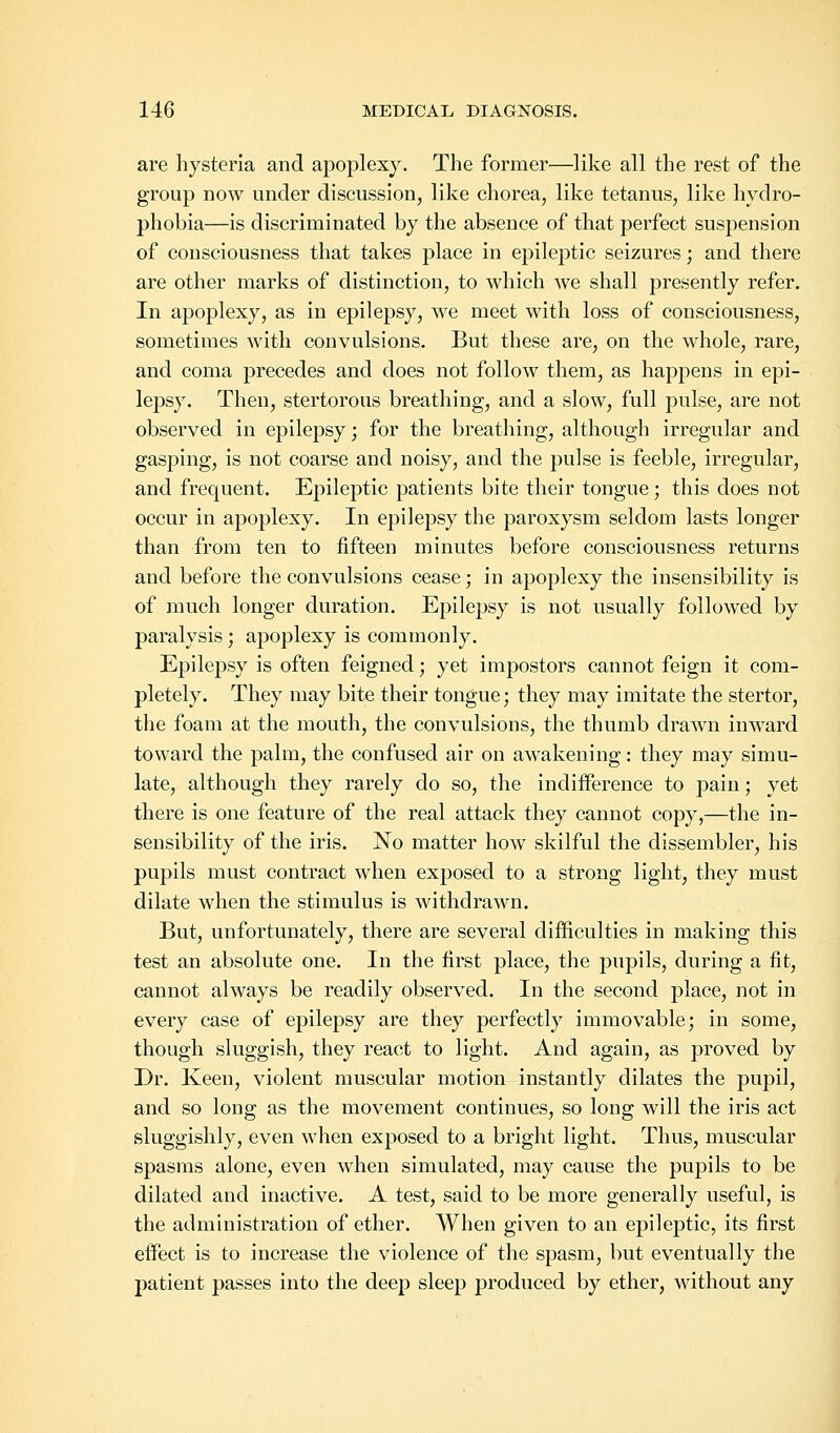 are hysteria and apoplexy. The former—like all the rest of the group now under discussion, like chorea, like tetanus, like hydro- phobia—is discriminated by the absence of that perfect suspension of consciousness that takes place in epileptic seizures; and there are other marks of distinction, to which we shall presently refer. In apoplexy, as in epilepsy, we meet with loss of consciousness, sometimes with convulsions. But these are, on the whole, rare, and coma precedes and does not follow them, as happens in epi- lepsy. Then, stertorous breathing, and a slow, full pulse, are not observed in epilepsy; for the breathing, although irregular and gasping, is not coarse and noisy, and the pulse is feeble, irregular, and frequent. Epileptic patients bite their tongue; this does not occur in apoplexy. In epilepsy the paroxysm seldom lasts longer than from ten to fifteen minutes before consciousness returns and before the convulsions cease; in apoplexy the insensibility is of much longer duration. Epilepsy is not usually followed by paralysis; apoplexy is commonly. Epilepsy is often feigned; yet impostors cannot feign it com- pletely. They may bite their tongue; they may imitate the stertor, the foam at the mouth, the convulsions, the thumb drawn inward toward the palm, the confused air on awakening: they may simu- late, although they rarely do so, the indifference to pain; yet there is one feature of the real attack they cannot copy,—the in- sensibility of the iris. No matter how skilful the dissembler, his pupils must contract when exposed to a strong light, they must dilate when the stimulus is withdrawn. But, unfortunately, there are several difficulties in making this test an absolute one. In the first place, the pupils, during a fit, cannot always be readily observed. In the second place, not in every case of epilepsy are they perfectly immovable; in some, though sluggish, they react to light. And again, as proved by Dr. Keen, violent muscular motion instantly dilates the pupil, and so long as the movement continues, so long will the iris act sluggishly, even when exposed to a bright light. Thus, muscular spasms alone, even when simulated, may cause the pupils to be dilated and inactive. A test, said to be more generally useful, is the administration of ether. When given to an epileptic, its first effect is to increase the violence of the spasm, but eventually the patient passes into the deep sleep produced by ether, without any