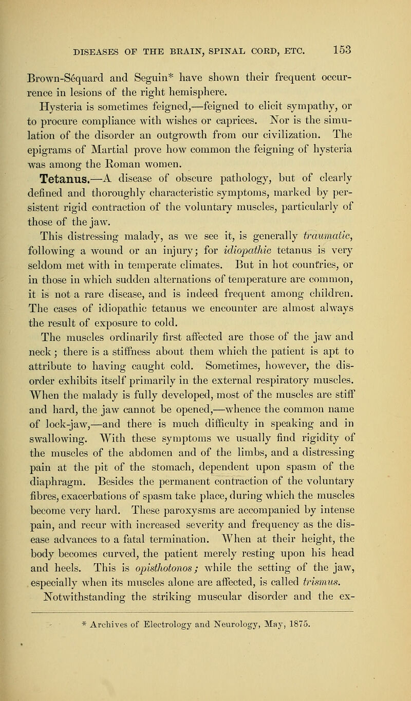 Brown-Sequard and Seguin* have shown their frequent occur- rence in lesions of the right hemisphere. Hysteria is sometimes feigned,—feigned to elicit sympathy, or to procure compliance with wishes or caprices. Nor is the simu- lation of the disorder an outgrowth from our civilization. The epigrams of Martial prove how common the feigning of hysteria was among the Roman women. Tetanus.—A disease of obscure pathology, but of clearly defined and thoroughly characteristic symptoms, marked by per- sistent rigid contraction of the voluntary muscles, particularly of those of the jaw. This distressing malady, as we see it, is generally traumatic, following a wound or an injury; for idiopathic tetanus is very seldom met with in temperate climates. But in hot countries, or in those in which sudden alternations of temperature are common, it is not a rare disease, and is indeed frequent among children. The cases of idiopathic tetanus we encounter are almost always the result of exposure to cold. The muscles ordinarily first affected are those of the jaw and neck ; there is a stiffness about them which the patient is apt to attribute to having caught cold. Sometimes, however, the dis- order exhibits itself primarily in the external respiratory muscles. When the malady is fully developed, most of the muscles are stiff and hard, the jaw cannot be opened,—whence the common name of lock-jaw,—and there is much difficulty in speaking and in swallowing. With these symptoms we usually find rigidity of the muscles of the abdomen and of the limbs, and a distressing pain at the pit of the stomach, dependent upon spasm of the diaphragm. Besides the permanent contraction of the voluntary fibres, exacerbations of spasm take place, during which the muscles become very hard. These paroxysms are accompanied by intense pain, and recur with increased severity and frequency as the dis- ease advances to a fatal termination. When at their height, the body becomes curved, the patient merely resting upon his head and heels. This is opisthotonos; Avhile the setting of the jaw, especially when its muscles alone are affected, is called trismus. Notwithstanding the striking muscular disorder and the ex- * Archives of Eleetrology and Neurology, May, 1875.