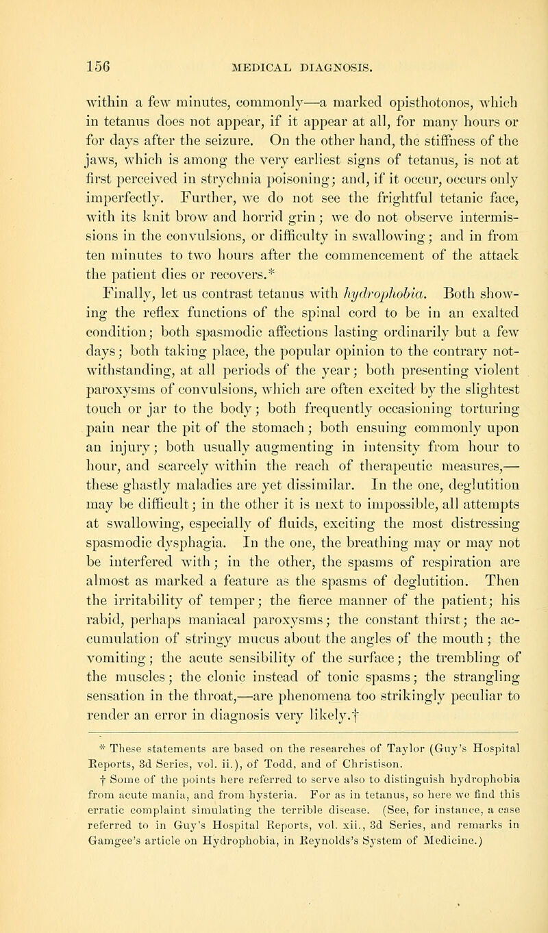 within a few minutes, commonly—a marked opisthotonos, which in tetanus does not appear, if it appear at all, for many hours or for days after the seizure. On the other hand, the stiffness of the jaws, which is among the very earliest signs of tetanus, is not at first perceived in strychnia poisoning; and, if it occur, occurs only imperfectly. Further, we do not see the frightful tetanic face, with its knit brow and horrid grin; we do not observe intermis- sions in the convulsions, or difficulty in swallowing; and in from ten minutes to two hours after the commencement of the attack the patient dies or recovers.* Finally, let us contrast tetanus with hydrophobia. Both show- ing the reflex functions of the spinal cord to be in an exalted condition; both spasmodic affections lasting ordinarily but a few days; both taking place, the popular opinion to the contrary not- withstanding, at all periods of the year; both presenting violent paroxysms of convulsions, which are often excited by the slightest touch or jar to the body; both frequently occasioning torturing pain near the pit of the stomach; both ensuing commonly upon an injury; both usually augmenting in intensity from hour to hour, and scarcely within the reach of therapeutic measures,— these ghastly maladies are yet dissimilar. In the one, deglutition may be difficult; in the other it is next to impossible, all attempts at swallowing, especially of fluids, exciting the most distressing spasmodic dysphagia. In the one, the breathing may or may not be interfered with; in the other, the spasms of respiration are almost as marked a feature as the spasms of deglutition. Then the irritability of temper; the fierce manner of the patient; his rabid, perhaps maniacal paroxysms; the constant thirst; the ac- cumulation of stringy mucus about the angles of the mouth; the vomiting; the acute sensibility of the surface; the trembling of the muscles; the clonic instead of tonic spasms; the strangling sensation in the throat,—are phenomena too strikingly peculiar to render an error in diagnosis very likely.f * These statements are based on the researches of Taylor (Guy's Hospital Reports, 3d Series, vol. ii.), of Todd, and of Christison. f Some of the points here referred to serve also to distinguish hydrophobia from acute mania, and from hysteria. For as in tetanus, so here we find this erratic complaint simulating the terrible disease. (See, for instance, a case referred to in Guy's Hospital Eeports, vol. xii., 3d Series, and remarks in Gamgee's article on Hydrophobia, in Keynolds's System of Medicine.)