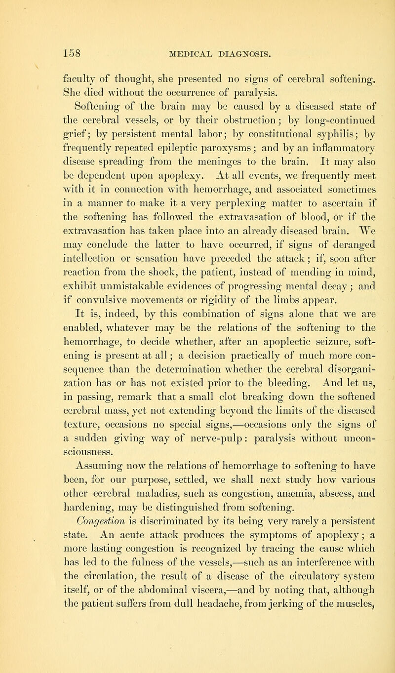 faculty of thought, she presented no signs of cerebral softening. She died without the occurrence of paralysis. Softening of the brain may be caused by a diseased state of the cerebral vessels, or by their obstruction; by long-continued grief; by persistent mental labor; by constitutional syphilis; by frequently repeated epileptic paroxysms; and by an inflammatory disease spreading from the meninges to the brain. It may also be dependent upon apoplexy. At all events, we frequently meet with it in connection with hemorrhage, and associated sometimes in a manner to make it a very perplexing matter to ascertain if the softening has followed the extravasation of blood, or if the extravasation has taken place into an already diseased brain. We may conclude the latter to have occurred, if signs of deranged intellection or sensation have preceded the attack; if, soon after reaction from the shock, the patient, instead of mending in mind, exhibit unmistakable evidences of progressing mental decay; and if convulsive movements or rigidity of the limbs appear. It is, indeed, by this combination of signs alone that we are enabled, whatever may be the relations of the softening to the hemorrhage, to decide whether, after an apoplectic seizure, soft- ening is present at all; a decision practically of much more.con- sequence than the determination whether the cerebral disorgani- zation has or has not existed prior to the bleeding. And let us, in passing, remark that a small clot breaking down the softened cerebral mass, yet not extending beyond the limits of the diseased texture, occasions no special signs,—occasions only the signs of a sudden giving way of nerve-pulp: paralysis without uncon- sciousness. Assuming now the relations of hemorrhage to softening to have been, for our purpose, settled, we shall next study how various other cerebral maladies, such as congestion, anaemia, abscess, and hardening, may be distinguished from softening. Congestion is discriminated by its being very rarely a persistent state. An acute attack produces the symptoms of apoplexy; a more lasting congestion is recognized by tracing the cause which has led to the fulness of the vessels,—such as an interference with the circulation, the result of a disease of the circulatory system itself, or of the abdominal viscera,—and by noting that, although the patient suffers from dull headache, from jerking of the muscles,