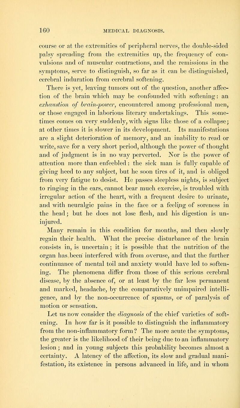 course or at the extremities of peripheral nerves, the double-sided palsy spreading from the extremities up, the frequency of con- vulsions and of muscular contractions, and the remissions in the symptoms, serve to distinguish, so far as it can be distinguished, cerebral induration from cerebral softening. There is yet, leaving tumors out of the question, another affec- tion of the brain which may be confounded with softening: an exhaustion of brain-power, encountered among professional men, or those engaged in laborious literary undertakings. This some- times comes on very suddenly, with signs like those of a collapse; at other times it is slower in its development. Its manifestations are a slight deterioration of memory, and an inability to read or write, save for a very short period, although the power of thought and of judgment is in no way perverted. Nor is the power of attention more than enfeebled: the sick man is fully capable of giving heed to any subject, but he soon tires of it, and is obliged from very fatigue to desist. He passes sleepless nights, is subject to ringing in the ears, cannot bear much exercise, is troubled with irregular action of the heart, with a frequent desire to urinate, and with neuralgic pains in the face or a feeling of soreness in the head; but he does not lose flesh, and his digestion is un- injured. Many remain in this condition for months, and then slowly regain their health. What the precise disturbance of the brain consists in, is uncertain; it is possible that the nutrition of the organ has been interfered with from overuse, and that the further continuance of mental toil and anxiety would have led to soften- ing. The phenomena differ from those of this serious cerebral disease, by the absence of, or at least by the far less permanent and marked, headache, by the comparatively unimpaired intelli- gence, and by the non-occurrence of spasms, or of paralysis of motion or sensation. Let us now consider the diagnosis of the chief varieties of soft- ening. In how far is it possible to distinguish the inflammatory from the non-inflammatory form? The more acute the symptoms, the greater is the likelihood of their being due to an inflammatory lesion; and in young subjects this probability becomes almost a certainty. A latency of the affection, its slow and gradual mani- festation, its existence in persons advanced in life, and in whom