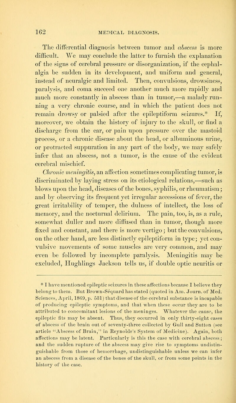 The differential diagnosis between tumor and abscess is more difficult. We may conclude the latter to furnish the explanation of the signs of cerebral pressure or disorganization, if the cephal- algia be sudden in its development, and uniform and general, instead of neuralgic and limited. Then, convulsions, drowsiness, paralysis, and coma succeed one another much more rapidly and much more constantly in abscess than in tumor,—a malady run- ning a very chronic course, and in which the patient does not remain drowsy or palsied after the epileptiform seizures.* If, moreover, we obtain the history of injury to the skull, or find a discharge from the ear, or pain upon pressure over the mastoid process, or a chronic disease about the head, or albuminous urine, or protracted suppuration in any part of the body, we may safely infer that an abscess, not a tumor, is the cause of the evident cerebral mischief. Chronic meningitis, an affection sometimes complicating tumor, is discriminated by laying stress on its etiological relations,—such as blows upon the head, diseases of the bones, syphilis, or rheumatism; and by observing its frequent yet irregular accessions of fever, the great irritability of temper, the dulness of intellect, the loss of memory, and the nocturnal delirium. The pain, too, is, as a rule, somewhat duller and more diffused than in tumor, though more fixed and constant, and there is more vertigo; but the convulsions, on the other hand, are less distinctly epileptiform in type; yet con- vulsive movements of some muscles are very common, and may even be followed by incomplete paralysis. Meningitis may be excluded, Hughlings Jackson tells us, if double optic neuritis or * I have mentioned epileptic seizures in these affections because I believe they belong to them. But Brown-Sequard has stated (quoted in Am. Journ. of Med. Sciences, April, 1869, p. 531) that disease of the cerebral substance is incapable of producing epileptic symptoms, and that when these occur they are to be attributed to concomitant lesions of the meninges. Whatever the cause, the epileptic fits may be absent. Thus, they occurred in only thirty-eight cases of abscess of the brain out of seventy-three collected by Gull and Sutton (see article Abscess of Brain, in Reynolds's System of Medicine). Again, both affections may be latent. Particularly is this the case with cerebral abscess; and the sudden rupture of the abscess may give rise to symptoms undistin- guishable from those of hemorrhage, undistinguishable unless we can infer an abscess from a disease of the bones of the skull, or from some points in the history of the case.