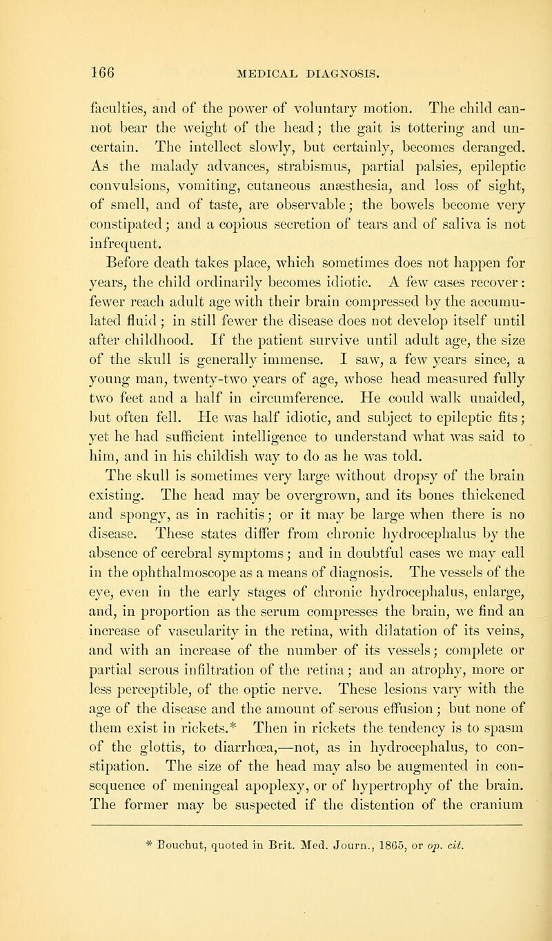 faculties, and of the power of voluntary motion. The child can- not bear the weight of the head; the gait is tottering and un- certain. The intellect slowly, but certainly, becomes deranged. As the malady advances, strabismus, partial palsies, epileptic convulsions, vomiting, cutaneous anaesthesia, and loss of sight, of smell, and of taste, are observable; the bowels become very constipated; and a copious secretion of tears and of saliva is not infrequent. Before death takes place, which sometimes does not happen for years, the child ordinarily becomes idiotic. A few cases recover: fewer reach adult age with their brain compressed by the accumu- lated fluid ; in still fewer the disease does not develop itself until after childhood. If the patient survive until adult age, the size of the skull is generally immense. I saw, a few years since, a young man, twenty-two years of age, whose head measured fully two feet and a half in circumference. He could walk unaided, but often fell. He was half idiotic, and subject to epileptic fits; yet he had sufficient intelligence to understand what was said to him, and in his childish way to do as he was told. The skull is sometimes very large without dropsy of the brain existing. The head may be overgrown, and its bones thickened and spongy, as in rachitis; or it may be large when there is no disease. These states differ from chronic hydrocephalus by the absence of cerebral symptoms; and in doubtful cases we may call in the ophthalmoscope as a means of diagnosis. The vessels of the eye, even in the early stages of chronic hydrocephalus, enlarge, and, in proportion as the serum compresses the brain, we find an increase of vascularity in the retina, with dilatation of its veins, and with an increase of the number of its vessels; complete or partial serous infiltration of the retina; and an atrophy, more or less perceptible, of the optic nerve. These lesions vary with the age of the disease and the amount of serous effusion; but none of them exist in rickets.* Then in rickets the tendency is to spasm of the glottis, to diarrhoea,—not, as in hydrocephalus, to con- stipation. The size of the head may also be augmented in con- sequence of meningeal apoplexy, or of hypertrophy of the brain. The former may be suspected if the distention of the cranium * Bouchut, quoted in Brit. Med. Journ., 18G5, or op. cit.