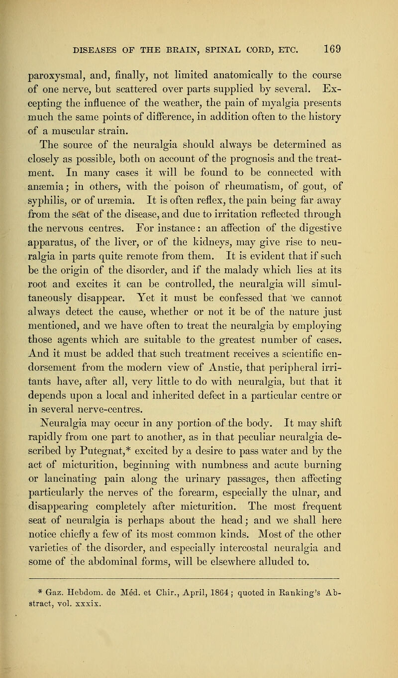 paroxysmal, and, finally, not limited anatomically to the course of one nerve, but scattered over parts supplied by several. Ex- cepting the influence of the weather, the pain of myalgia presents much the same points of difference, in addition often to the history of a muscular strain. The source of the neuralgia should always be determined as closely as possible, both on account of the prognosis and the treat- ment. In many cases it will be found to be connected with anaemia; in others, with the poison of rheumatism, of gout, of syphilis, or of ursemia. It is often reflex, the pain being far away from the seat of the disease, and due to irritation reflected through the nervous centres. For instance : an affection of the digestive apparatus, of the liver, or of the kidneys, may give rise to neu- ralgia in parts quite remote from them. It is evident that if such be the origin of the disorder, and if the malady which lies at its root and excites it can be controlled, the neuralgia will simul- taneously disappear. Yet it must be confessed that 'we cannot always detect the cause, whether or not it be of the nature just mentioned, and we have often to treat the neuralgia by employing those agents which are suitable to the greatest number of cases. And it must be added that such treatment receives a scientific en- dorsement from the modern view of Anstie, that peripheral irri- tants have, after all, very little to do with neuralgia, but that it depends upon a local and inherited defect in a particular centre or in several nerve-centres. Neuralgia may occur in any portion of the body. It may shift rapidly from one part to another, as in that peculiar neuralgia de- scribed by Putegnat,* excited by a desire to pass water and by the act of micturition, beginning with numbness and acute burning or lancinating pain along the urinary passages, then affecting particularly the nerves of the forearm, especially the ulnar, and disappearing completely after micturition. The most frequent seat of neuralgia is perhaps about the head; and we shall here notice chiefly a few of its most common kinds. Most of the other varieties of the disorder, and especially intercostal neuralgia and some of the abdominal forms, will be elsewhere alluded to. * Gaz. Hebdom. de Med. et Chir., April, 1864 ; quoted in Banking's Ab- stract, vol. xxxix.