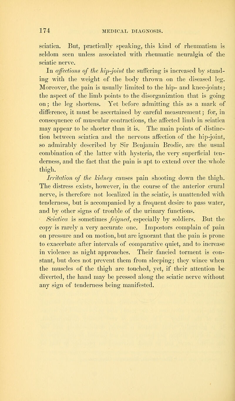 sciatica. But, practically speaking, this kind of rheumatism is seldom seen unless associated with rheumatic neuralgia of the sciatic nerve. In affections of the hip-joint the suffering is increased by stand- ing with the weight of the body thrown on the diseased leg. Moreover, the pain is usually limited to the hip- and knee-joints; the aspect of the limb points to the disorganization that is going on; the leg shortens. Yet before admitting this as a mark of difference, it must be ascertained by careful measurement; for, in consequence of muscular contractions, the affected limb in sciatica may appear to be shorter than it is. The main points of distinc- tion between sciatica and the nervous affection of the hip-joint, so admirably described by Sir Benjamin Brodie, are the usual combination of the latter with hysteria, the very superficial ten- derness, and the fact that the pain is apt to extend over the whole thigh. Irritation of the kidney causes pain shooting down the thigh. The distress exists, however, in the course of the anterior crural nerve, is therefore not localized in the sciatic, is unattended Avith tenderness, but is accompanied by a frequent desire to pass water, and by other signs of trouble of the urinary functions. Sciatica, is sometimes feigned, especially by soldiers. But the copy is rarely a very accurate one. Impostors complain of pain on pressure and on motion, but are ignorant that the pain is prone to exacerbate after intervals of comparative quiet, and to increase in violence as night approaches. Their fancied torment is con- stant, but does not prevent them from sleeping; they wince when the muscles of the thigh are touched, yet, if their attention be diverted, the hand may be pressed along the sciatic nerve without any sign of tenderness being manifested.