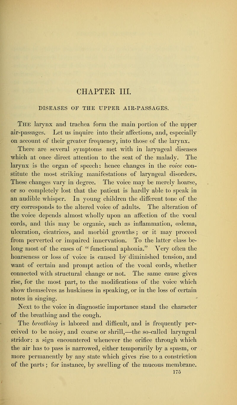 CHAPTER III. DISEASES OF THE UPPER AIR-PASSAGES. The larynx and trachea form the main portion of the upper air-passages. Let us inquire into their affections, and, especially on account of their greater frequency, into those of the larynx. There are several symptoms met with in laryngeal diseases which at once direct attention to the seat of the malady. The larynx is the organ of speech: hence changes in the voice con- stitute the most striking manifestations of laryngeal disorders. These changes vary in degree. The voice may be merely hoarse, or so completely lost that the patient is hardly able to speak in an audible whisper. In young children the different tone of the cry corresponds to the altered voice of adults. The alteration of the voice depends almost wholly upon an affection of the vocal cords, and this may be organic, such as inflammation, oedema, ulceration, cicatrices, and morbid growths; or it may proceed from perverted or impaired innervation. To the latter class be- long most of the cases of  functional aphonia. Very often the hoarseness or loss of voice is caused by diminished tension, and want of certain and prompt action of the vocal cords, whether connected with structural change or not. The same cause gives rise, for the most part, to the modifications of the voice which show themselves as huskiness in speaking, or in the loss of certain notes in singing. Next to the voice in diagnostic importance stand the character of the breathing and the cough. The breathing is labored and difficult, and is frequently per- ceived to be noisy, and coarse or shrill,—the so-called laryngeal stridor: a sign encountered whenever the orifice through which the air has to pass is narrowed, either temporarily by a spasm, or more permanently by any state which gives rise to a constriction of the parts; for instance, by swelling of the mucous membrane.