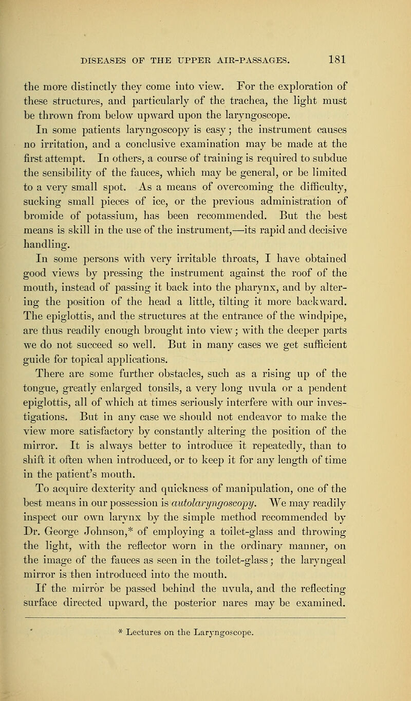 the more distinctly they come into view. For the exploration of these structures, and particularly of the trachea, the light must be thrown from below upward upon the laryngoscope. In some patients laryngoscopy is easy; the instrument causes no irritation, and a conclusive examination may be made at the first attempt. In others, a course of training is required to subdue the sensibility of the fauces, which may be general, or be limited to a very small spot. As a means of overcoming the difficulty, sucking small pieces of ice, or the previous administration of bromide of potassium, has been recommended. But the best means is skill in the use of the instrument,—its rapid and decisive handling. In some persons with very irritable throats, I have obtained good views by pressing the instrument against the roof of the mouth, instead of passing it back into the pharynx, and by alter- ing the position of the head a little, tilting it more backward. The epiglottis, and the structures at the entrance of the windpipe, are thus readily enough brought into view; with the deeper parts we do not succeed so well. But in many cases we get sufficient guide for topical applications. There are some further obstacles, such as a rising up of the tongue, greatly enlarged tonsils, a very long uvula or a pendent epiglottis, all of which at times seriously interfere with our inves- tigations. But in any case we should not endeavor to make the view more satisfactory by constantly altering the position of the mirror. It is always better to introduce it repeatedly, than to shift it often when introduced, or to keep it for any length of time in the patient's mouth. To acquire dexterity and quickness of manipulation, one of the best means in our possession is autolaryngoscopy. We may readily inspect our own larynx by the simple method recommended by Dr. George Johnson,* of employing a toilet-glass and throwing the light, with the reflector worn in the ordinary manner, on the image of the fauces as seen in the toilet-glass; the laryngeal mirror is then introduced into the mouth. If the mirror be passed behind the uvula, and the reflecting surface directed upward, the posterior nares may be examined. * Lectures on the Laryngoscope.