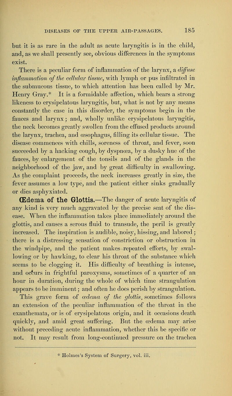 but it is as rare in the adult as acute laryngitis is in the child, and, as we shall presently see, obvious differences in the symptoms exist. There is a peculiar form of inflammation of the larynx, a diffuse inflammation of the cellular tissue, with lymph or pus infiltrated in the submucous tissue, to which attention has been called by Mr. Henry Gray.* It is a formidable affection, which bears a strong likeness to erysipelatous laryngitis, but, what is not by any means constantly the case in this disorder, the symptoms begin in the fauces and larynx; and, wholly unlike erysipelatous laryngitis, the neck becomes greatly swollen from the effused products around the larynx, trachea, and oesophagus, filling its cellular tissue. The disease commences with chills, soreness of throat, and fever, soon succeeded by a hacking cough, by dyspnoea, by a dusky hue of the fauces, by enlargement of the tonsils and of the glands in the neighborhood of the jaw, and by great difficulty in swallowing. As the complaint proceeds, the neck increases greatly in size, the fever assumes a low type, and the patient either sinks gradually or dies asphyxiated. (Edema of the Glottis.—The danger of acute laryngitis of any kind is very much aggravated by the precise seat of the dis- ease. When the inflammation takes place immediately around the glottis, and causes a serous fluid to transude, the peril is greatly increased. The inspiration is audible, noisy, hissing, and labored ; there is a distressing sensation of constriction or obstruction in the windpipe, and the patient makes repeated efforts, by swal- lowing or by hawking, to clear his throat of the substance which seems to be clogging it. His difficulty of breathing is intense, and occurs in frightful paroxysms, sometimes of a quarter of an hour in duration, during the whole of which time strangulation appears to be imminent; and often he does perish by strangulation. This grave form of oedema of the glottis, sometimes follows an extension of the peculiar inflammation of the throat in the exanthemata, or is of erysipelatous origin, and it occasions death quickly, and amid great suffering. But the oedema may arise without preceding acute inflammation, whether this be specific or not. It may result from long-continued pressure on the trachea * Holmes's System of Surgery, vol. iii.