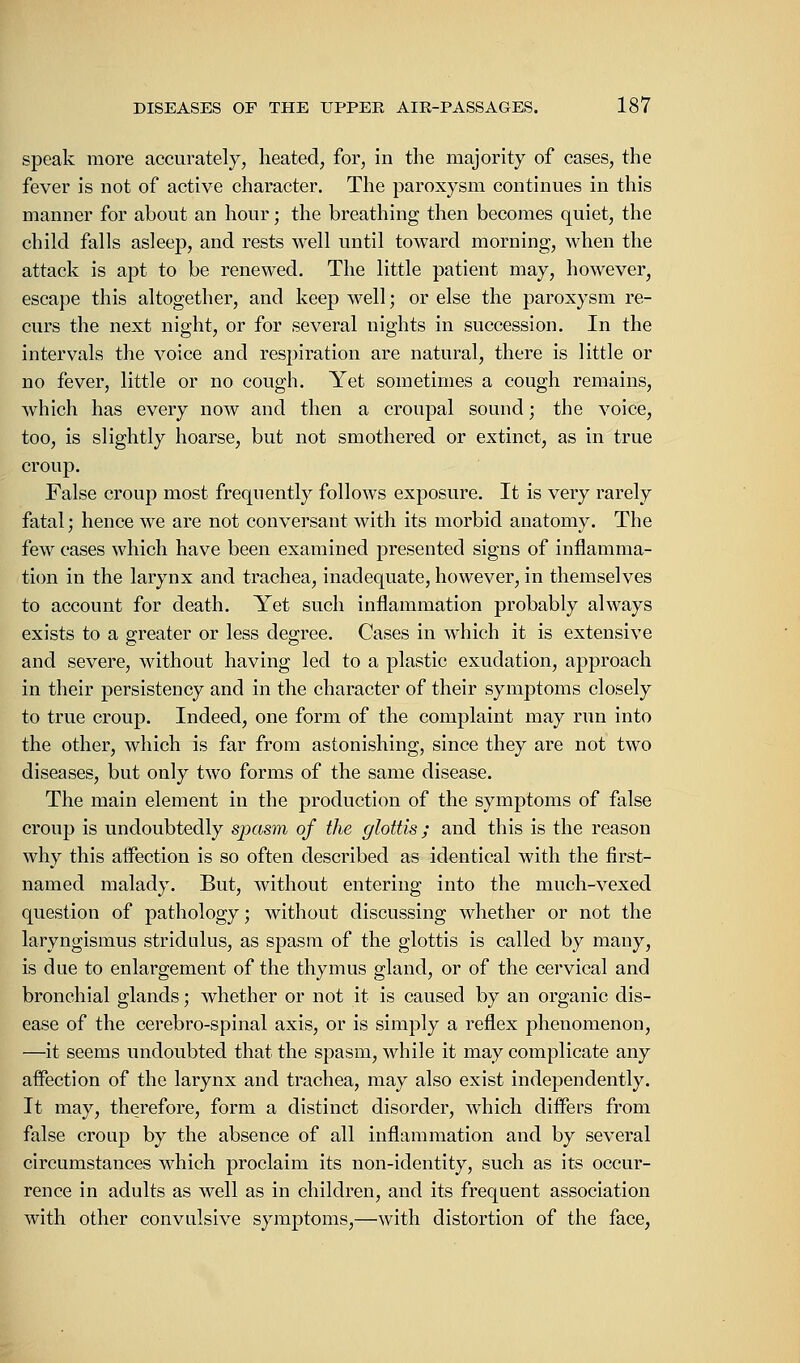 speak more accurately, heated, for, in the majority of cases, the fever is not of active character. The paroxysm continues in this manner for about an hour; the breathing then becomes quiet, the child falls asleep, and rests well until toward morning, when the attack is apt to be renewed. The little patient may, however, escape this altogether, and keep well; or else the paroxysm re- curs the next night, or for several nights in succession. In the intervals the voice and respiration are natural, there is little or no fever, little or no cough. Yet sometimes a cough remains, which has every now and then a croupal sound; the voice, too, is slightly hoarse, but not smothered or extinct, as in true croup. False croup most frequently follows exposure. It is very rarely fatal; hence we are not conversant with its morbid anatomy. The few cases which have been examined presented signs of inflamma- tion in the larynx and trachea, inadequate, however, in themselves to account for death. Yet such inflammation probably always exists to a greater or less degree. Cases in which it is extensive and severe, without having led to a plastic exudation, approach in their persistency and in the character of their symptoms closely to true croup. Indeed, one form of the complaint may run into the other, which is far from astonishing, since they are not two diseases, but only two forms of the same disease. The main element in the production of the symptoms of false croup is undoubtedly spasm of the glottis; and this is the reason why this affection is so often described as identical with the first- named malady. But, without entering into the much-vexed question of pathology; without discussing whether or not the laryngismus stridulus, as spasm of the glottis is called by many, is due to enlargement of the thymus gland, or of the cervical and bronchial glands; whether or not it is caused by an organic dis- ease of the cerebro-spinal axis, or is simply a reflex phenomenon, —it seems undoubted that the spasm, while it may complicate any affection of the larynx and trachea, may also exist independently. It may, therefore, form a distinct disorder, which differs from false croup by the absence of all inflammation and by several circumstances which proclaim its non-identity, such as its occur- rence in adults as well as in children, and its frequent association with other convulsive symptoms,—with distortion of the face,