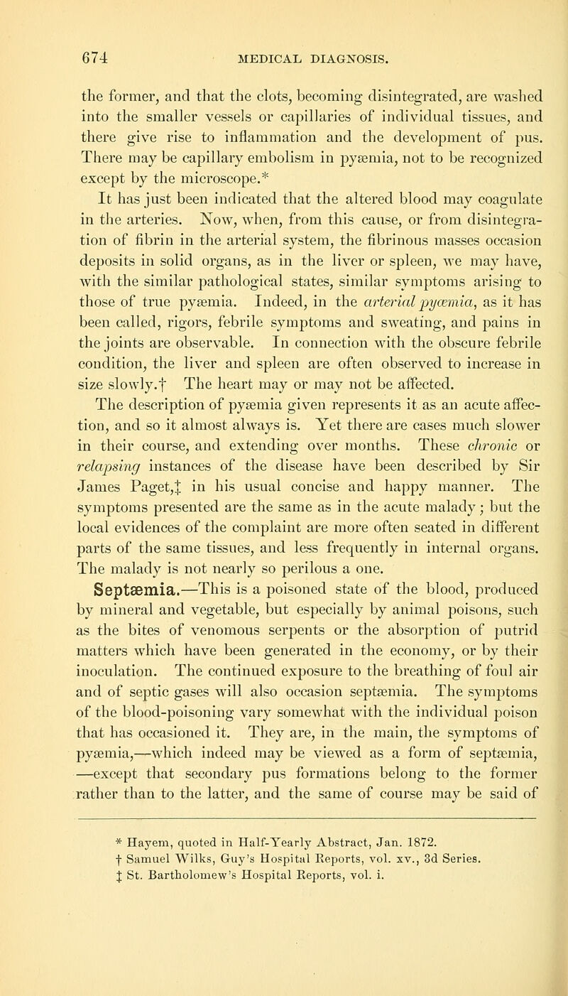 the former, and that the clots, becoming disintegrated, are washed into the smaller vessels or capillaries of individual tissues, and there give rise to inflammation and the development of pus. There may be capillary embolism in pysemia, not to be recognized except by the microscope.* It has just been indicated that the altered blood may coagulate in the arteries. Now, when, from this cause, or from disintegra- tion of fibrin in the arterial system, the fibrinous masses occasion deposits in solid organs, as in the liver or spleen, we may have, with the similar pathological states, similar symptoms arising to those of true pysemia. Indeed, in the arterial pyoemia, as it has been called, rigors, febrile symptoms and sweating, and pains in the joints are observable. In connection with the obscure febrile condition, the liver and spleen are often observed to increase in size slowly.f The heart may or may not be affected. The description of pysemia given represents it as an acute affec- tion, and so it almost always is. Yet there are cases much slower in their course, and extending over months. These chronic or relapsing instances of the disease have been described by Sir James Paget,J in his usual concise and happy manner. The symptoms presented are the same as in the acute malady; but the local evidences of the complaint are more often seated in different parts of the same tissues, and less frequently in internal organs. The malady is not nearly so perilous a one. SeptSBUlia.—This is a poisoned state of the blood, produced by mineral and vegetable, but especially by animal poisons, such as the bites of venomous serpents or the absorption of putrid matters which have been generated in the economy, or by their inoculation. The continued exposure to the breathing of foul air and of septic gases will also occasion septsemia. The symptoms of the blood-poisoning vary somewhat with the individual poison that has occasioned it. They are, in the main, the symptoms of pysemia,—which indeed may be viewed as a form of septasmia, —except that secondary pus formations belong to the former rather than to the latter, and the same of course may be said of * Hayem, quoted in Half-Yearly Abstract, Jan. 1872. f Samuel Wilks, Guy's Hospital Reports, vol. xv., 3d Series. J St. Bartholomew's Hospital Reports, vol. i.