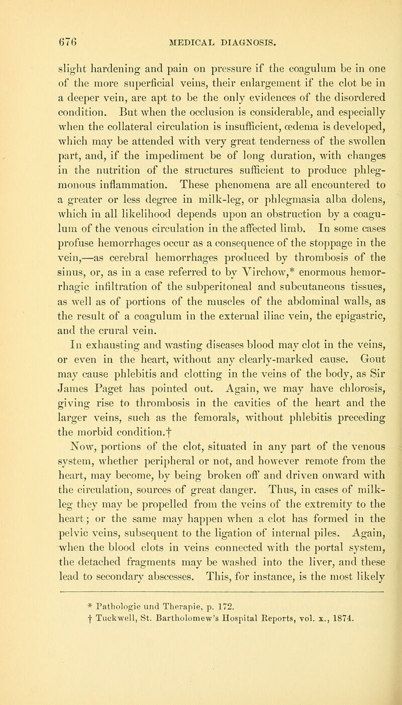 slight hardening and pain on pressure if the coagulum be in one of the more superficial veins, their enlargement if the clot be in a deeper vein, are apt to be the only evidences of the disordered condition. But when the occlusion is considerable, and especially when the collateral circulation is insufficient, oedema is developed, which may be attended with very great tenderness of the swollen part, and, if the impediment be of long duration, with changes in the nutrition of the structures sufficient to produce phleg- monous inflammation. These phenomena are all encountered to a greater or less degree in milk-leg, or phlegmasia alba dolens, which in all likelihood depends upon an obstruction by a coagu- lum of the venous circulation in the affected limb. In some cases profuse hemorrhages occur as a consequence of the stoppage in the vein,—as cerebral hemorrhages produced by thrombosis of the sinus, or, as in a case referred to by Virchow,* enormous hemor- rhagic infiltration of the subperitoneal and subcutaneous tissues, as well as of portions of the muscles of the abdominal walls, as the result of a coagulum in the external iliac vein, the epigastric, and the crural vein. In exhausting and wasting diseases blood may clot in the veins, or even in the heart, without any clearly-marked cause. Gout may cause phlebitis and clotting in the veins of the body, as Sir James Paget has pointed out. Again, we may have chlorosis, giving rise to thrombosis in the cavities of the heart and the larger veins, such as the femorals, without phlebitis preceding the morbid condition.f Now, portions of the clot, situated in any part of the venous system, whether peripheral or not, and however remote from the heart, may become, by being broken off and driven onward with the circulation, sources of great danger. Thus, in cases of milk- leg they may be propelled from the veins of the extremity to the heart; or the same may happen when a clot has formed in the pelvic veins, subsequent to the ligation of internal piles. Again, when the blood clots in veins connected with the portal system, the detached fragments may be washed into the liver, and these lead to secondary abscesses. This, for instance, is the most likely * Pathologie und Therapie, p. 172. f Tuckwell, St. Bartholomew's Hospital Reports, vol. x., 1874.