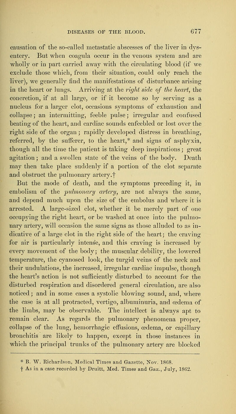 causation of the so-called metastatic abscesses of the liver in dys- entery. But when coagula occur in the venous system and are wholly or in part carried away with the circulating blood (if we exclude those which, from their situation, could only reach the liver), we generally find the manifestations of disturbance arising in the heart or lungs. Arriving at the right side of the heart, the concretion, if at all large, or if it become so by serving as a nucleus for a larger clot, occasions symptoms of exhaustion and collapse; an intermitting, feeble pulse; irregular and confused beating of the heart, and cardiac sounds enfeebled or lost over the right side of the organ; rapidly developed distress in breathing, referred, by the sufferer, to the heart,* and signs of asphyxia, though all the time the patient is taking deep inspirations; great agitation; and a swollen state of the veins of the body. Death may then take place suddenly if a portion of the clot separate and obstruct the pulmonary artery.f But the mode of death, and the symptoms preceding it, in embolism of the pulmonary artery, are not always the same, and depend much upon the size of the embolus and where it is arrested. A large-sized clot, whether it be merely part of one occupying the right heart, or be washed at once into the pulmo- nary artery, will occasion the same signs as those alluded to as in- dicative of a large clot in the right side of the heart: the craving for air is particularly intense, and this craving is increased by every movement of the body; the muscular debility, the lowered temperature, the cyanosed look, the turgid veins of the neck and their undulations, the increased, irregular cardiac impulse, though the heart's action is not sufficiently disturbed to account for the disturbed respiration and disordered general circulation, are also noticed; and in some cases a systolic blowing sound, and, where the case is at all protracted, vertigo, albuminuria, and oedema of the limbs, may be observable. The intellect is always apt to remain clear. As regards the pulmonary phenomena proper, collapse of the lung, hemorrhagic effusions, oedema, or capillary bronchitis are likely to happen, except in those instances in which the principal trunks of the pulmonary artery are blocked * B. W. Richardson, Medical Times and Gazette, Nov. 1868. f As in a case recorded by Druitt, Med. Times and Gaz., July, 1862.