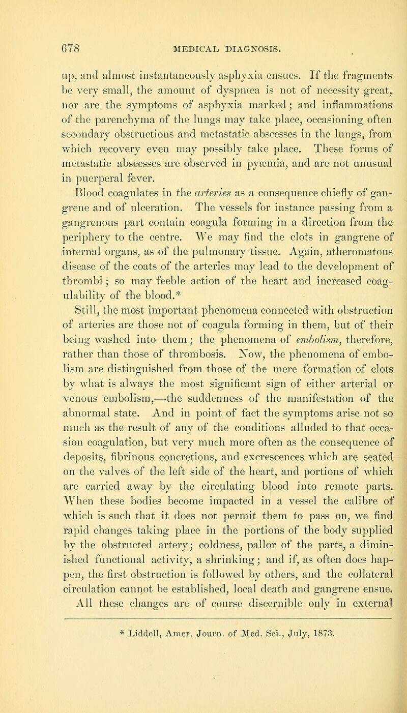 up, and almost instantaneously asphyxia ensues. If the fragments be very small, the amount of dyspnoea is not of necessity great, nor are the symptoms of asphyxia marked; and inflammations of the parenchyma of the lungs may take place, occasioning often secondary obstructions and metastatic abscesses in the lungs, from which recovery even may possibly take place. These forms of metastatic abscesses are observed in pyaemia, and are not unusual in puerperal fever. Blood coagulates in the arteries as a consequence chiefly of gan- grene and of ulceration. The vessels for instance passing from a gangrenous part contain coagula forming in a direction from the periphery to the centre. We may find the clots in gangrene of internal organs, as of the pulmonary tissue. Again, atheromatous disease of the coats of the arteries may lead to the development of thrombi; so may feeble action of the heart and increased coag- ulability of the blood.* Still, the most important phenomena connected with obstruction of arteries are those not of coagula forming in them, but of their being washed into them; the phenomena of embolism, therefore, rather than those of thrombosis. Now, the phenomena of embo- lism are distinguished from those of the mere formation of clots by what is always the most significant sign of either arterial or venous embolism,—the suddenness of the manifestation of the abnormal state. And in point of fact the symptoms arise not so much as the result of any of the conditions alluded to that occa- sion coagulation, but very much more often as the consequence of deposits, fibrinous concretions, and excrescences which are seated on the valves of the left side of the heart, and portions of which are carried away by the circulating blood into remote parts. When these bodies become impacted in a vessel the calibre of which is such that it does not permit them to pass on, we find rapid changes taking place in the portions of the body supplied by the obstructed artery; coldness, pallor of the parts, a dimin- ished functional activity, a shrinking; and if, as often does hap- pen, the first obstruction is followed by others, and the collateral circulation cannot be established, local death and gangrene ensue. All these changes are of course discernible only in external * Liddell, Amer. Journ. of Med. Sci., July, 1873.