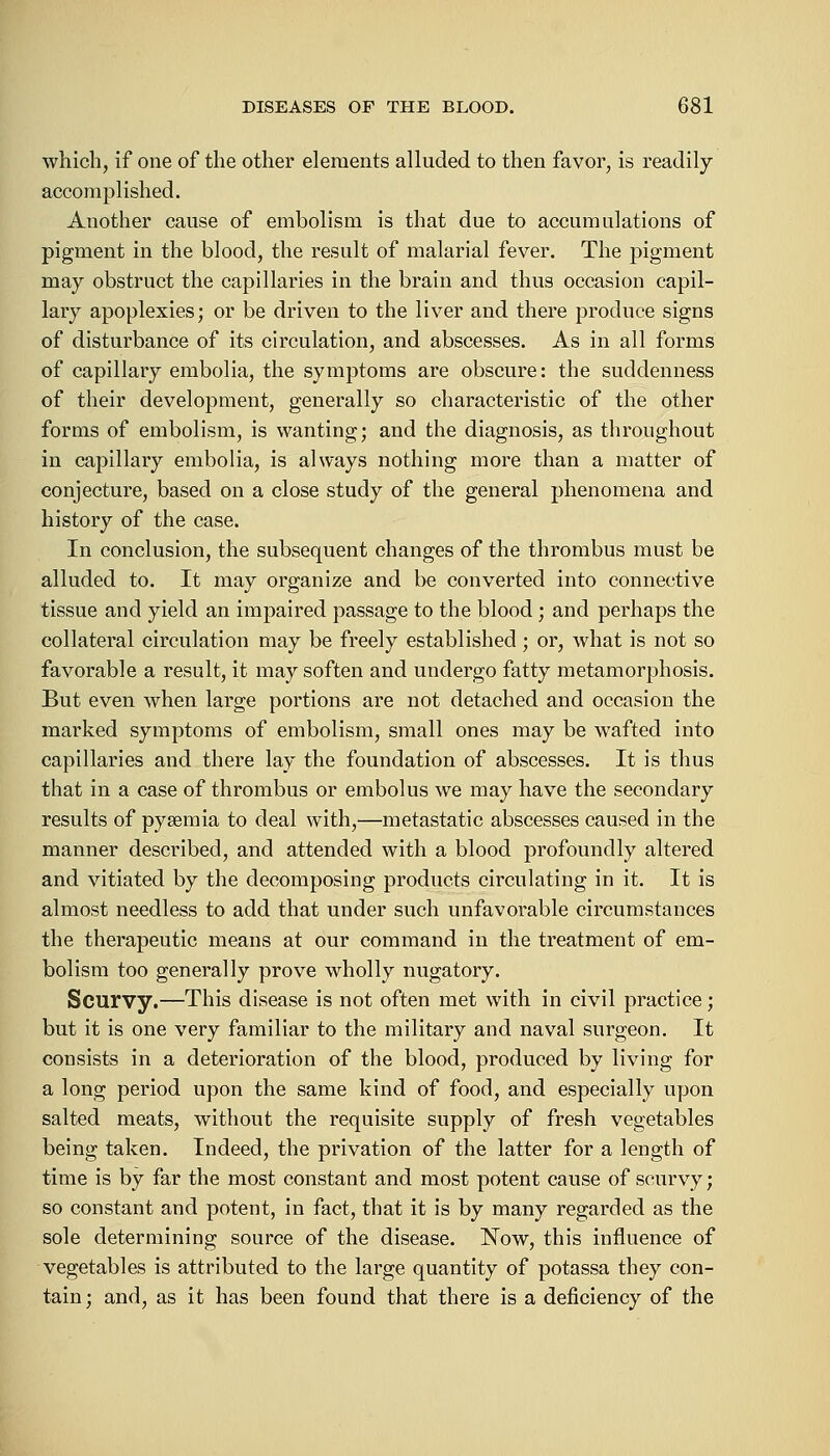 which, if one of the other elements alluded to then favor, is readily- accomplished. Another cause of embolism is that due to accumulations of pigment in the blood, the result of malarial fever. The pigment may obstruct the capillaries in the brain and thus occasion capil- lary apoplexies; or be driven to the liver and there produce signs of disturbance of its circulation, and abscesses. As in all forms of capillary embolia, the symptoms are obscure: the suddenness of their development, generally so characteristic of the other forms of embolism, is wanting; and the diagnosis, as throughout in capillary embolia, is always nothing more than a matter of conjecture, based on a close study of the general phenomena and history of the case. In conclusion, the subsequent changes of the thrombus must be alluded to. It may organize and be converted into connective tissue and yield an impaired passage to the blood; and perhaps the collateral circulation may be freely established; or, what is not so favorable a result, it may soften and undergo fatty metamorphosis. But even when large portions are not detached and occasion the marked symptoms of embolism, small ones may be wafted into capillaries and there lay the foundation of abscesses. It is thus that in a case of thrombus or embolus we may have the secondary results of pyaemia to deal with,—metastatic abscesses caused in the manner described, and attended with a blood profoundly altered and vitiated by the decomposing products circulating in it. It is almost needless to add that under such unfavorable circumstances the therapeutic means at our command in the treatment of em- bolism too generally prove wholly nugatory. Scurvy.—This disease is not often met with in civil practice; but it is one very familiar to the military and naval surgeon. It consists in a deterioration of the blood, produced by living for a long period upon the same kind of food, and especially upon salted meats, without the requisite supply of fresh vegetables being taken. Indeed, the privation of the latter for a length of time is by far the most constant and most potent cause of scurvy; so constant and potent, in fact, that it is by many regarded as the sole determining source of the disease. Now, this influence of vegetables is attributed to the large quantity of potassa they con- tain; and, as it has been found that there is a deficiency of the