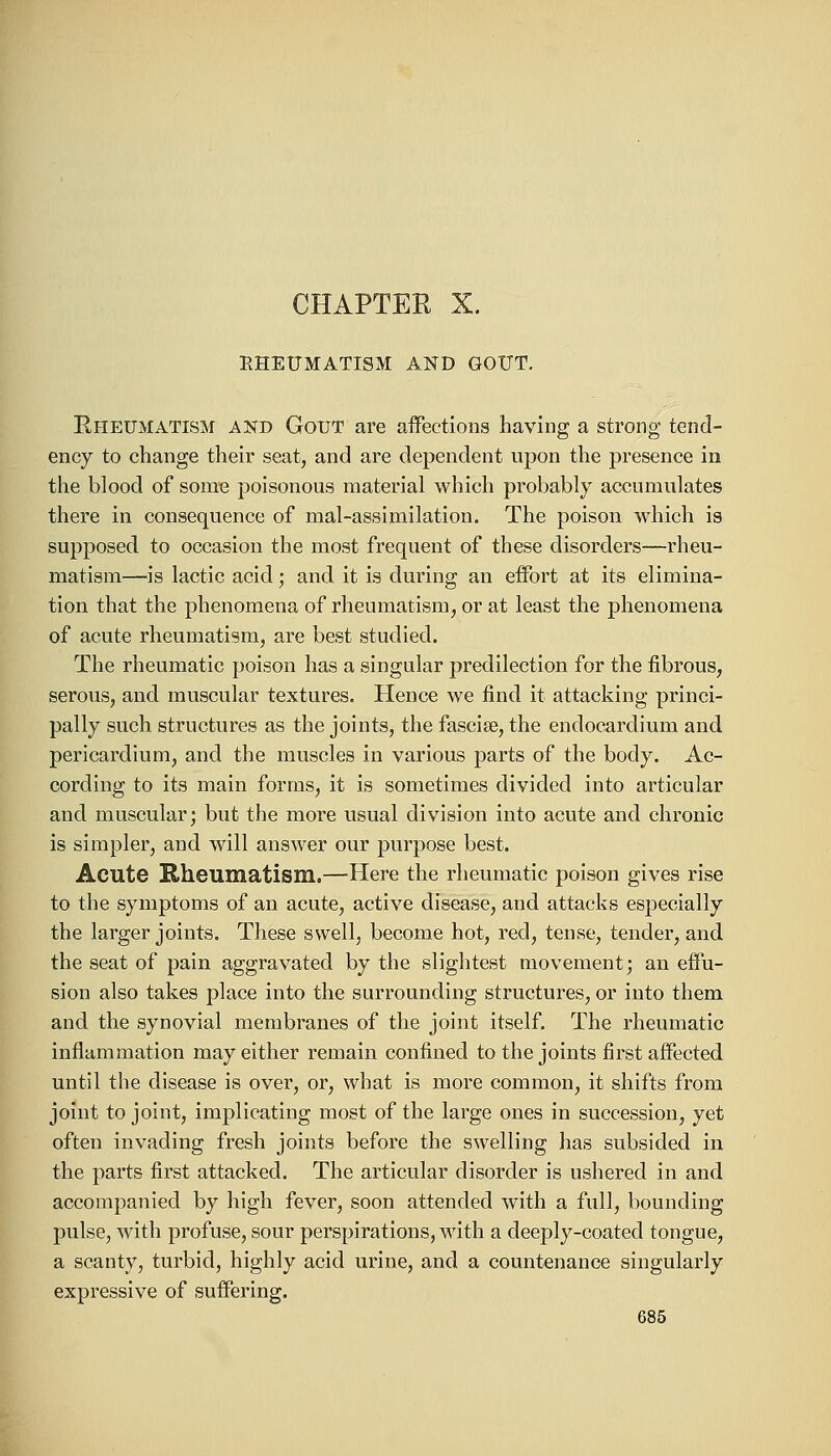 CHAPTER X. RHEUMATISM AND GOUT. Rheumatism and Gout are affections having a strong tend- ency to change their seat, and are dependent upon the presence in the blood of some poisonous material which probably accumulates there in consequence of mal-assimilation. The poison which is supposed to occasion the most frequent of these disorders—rheu- matism—is lactic acid; and it is during an effort at its elimina- tion that the phenomena of rheumatism, or at least the phenomena of acute rheumatism, are best studied. The rheumatic poison has a singular predilection for the fibrous, serous, and muscular textures. Hence we find it attacking princi- pally such structures as the joints, the fascise, the endocardium and pericardium, and the muscles in various parts of the body. Ac- cording to its main forms, it is sometimes divided into articular and muscular; but the more usual division into acute and chronic is simpler, and will answer our purpose best. Acute Rheumatism.—Here the rheumatic poison gives rise to the symptoms of an acute, active disease, and attacks especially the larger joints. These swell, become hot, red, tense, tender, and the seat of pain aggravated by the slightest movement; an effu- sion also takes place into the surrounding structures, or into them and the synovial membranes of the joint itself. The rheumatic inflammation may either remain confined to the joints first affected until the disease is over, or, what is more common, it shifts from joint to joint, implicating most of the large ones in succession, yet often invading fresh joints before the swelling has subsided in the parts first attacked. The articular disorder is ushered in and accompanied by high fever, soon attended with a full, bounding pulse, with profuse, sour perspirations, with a deeply-coated tongue, a scanty, turbid, highly acid urine, and a countenance singularly expressive of suffering.