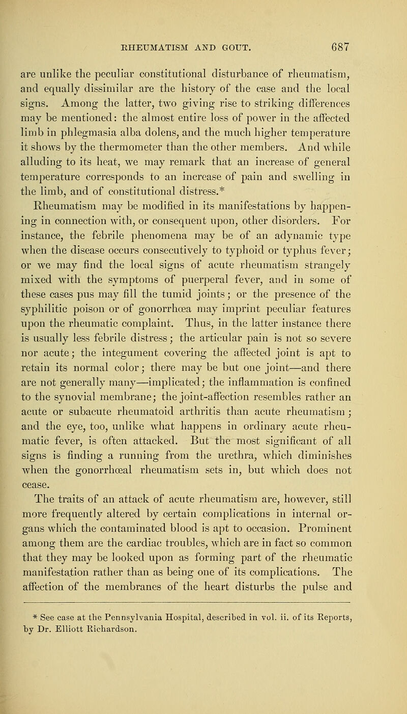 are unlike the peculiar constitutional disturbance of rheumatism, and equally dissimilar are the history of the case and the local signs. Among the latter, two giving rise to striking differences may be mentioned: the almost entire loss of power in the affected limb in phlegmasia alba dolens, and the much higher temperature it shows by the thermometer than the other members. And while alluding to its heat, we may remark that an increase of general temperature corresponds to an increase of pain and swelling in the limb, and of constitutional distress.* Rheumatism may be modified in its manifestations by happen- ing in connection with, or consequent upon, other disorders. For instance, the febrile phenomena may be of an adynamic type when the disease occurs consecutively to typhoid or typhus fever; or we may find the local signs of acute rheumatism strangely mixed with the symptoms of puerperal fever, and in some of these cases pus may fill the tumid joints; or the presence of the syphilitic poison or of gonorrhoea may imprint peculiar features upon the rheumatic complaint. Thus, in the latter instance there is usually less febrile distress; the articular pain is not so severe nor acute; the integument covering the affected joint is apt to retain its normal color; there may be but one joint—and there are not generally many—implicated; the inflammation is confined to the synovial membrane; the joint-affection resembles rather an acute or subacute rheumatoid arthritis than acute rheumatism ; and the eye, too, unlike what happens in ordinary acute rheu- matic fever, is often attacked. But the most significant of all signs is finding a running from the urethra, which diminishes when the gonorrhoeal rheumatism sets in, but which does not cease. The traits of an attack of acute rheumatism are, however, still more frequently altered by certain complications in internal or- gans which the contaminated blood is apt to occasion. Prominent among them are the cardiac troubles, which are in fact so common that they may be looked upon as forming part of the rheumatic manifestation rather than as being one of its complications. The affection of the membranes of the heart disturbs the pulse and * See case at the Pennsylvania Hospital, described in vol. ii. of its Reports, by Dr. Elliott Richardson.