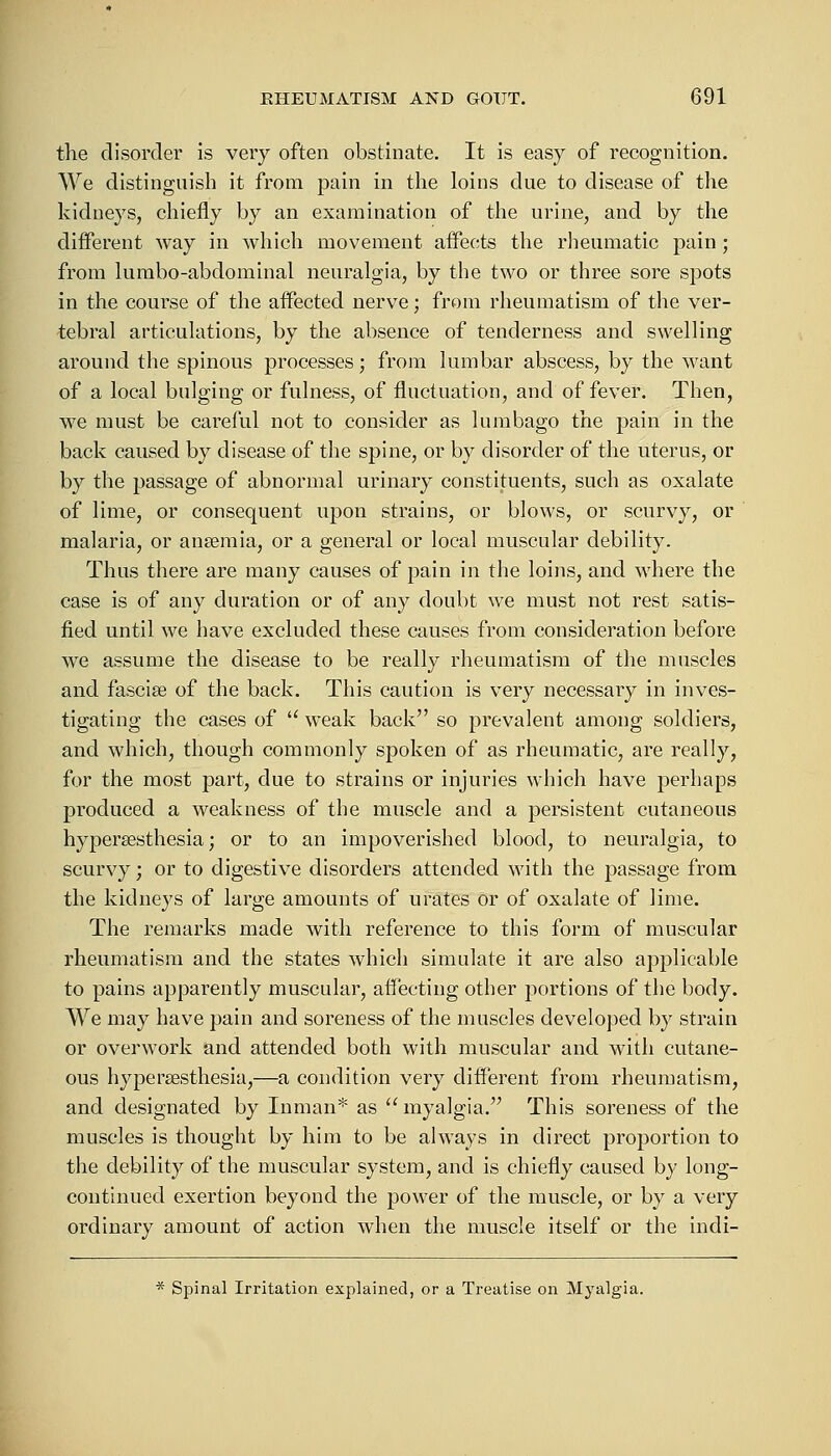 the disorder is very often obstinate. It is easy of recognition. We distinguish it from pain in the loins due to disease of the kidneys, chiefly by an examination of the urine, and by the different way in which movement affects the rheumatic pain; from lumbo-abdominal neuralgia, by the two or three sore sjDots in the course of the affected nerve; from rheumatism of the ver- tebral articulations, by the absence of tenderness and swelling around the spinous processes; from lumbar abscess, by the want of a local bulging or fulness, of fluctuation, and of fever. Then, we must be careful not to consider as lumbago the pain in the back caused by disease of the spine, or by disorder of the uterus, or by the passage of abnormal urinary constituents, such as oxalate of lime, or consequent upon strains, or blows, or scurvy, or malaria, or ansemia, or a general or local muscular debility. Thus there are many causes of pain in the loins, and where the case is of any duration or of any doubt we must not rest satis- fied until we have excluded these causes from consideration before we assume the disease to be really rheumatism of the muscles and fascia? of the back. This caution is very necessary in inves- tigating the cases of u weak back so prevalent among soldiers, and which, though commonly spoken of as rheumatic, are really, for the most part, due to strains or injuries which have perhaps produced a weakness of the muscle and a persistent cutaneous hypersesthesia; or to an impoverished blood, to neuralgia, to scurvy; or to digestive disorders attended with the passage from the kidneys of large amounts of urates or of oxalate of lime. The remarks made with reference to this form of muscular rheumatism and the states which simulate it are also applicable to pains apparently muscular, affecting other portions of the body. We may have pain and soreness of the muscles developed by strain or overwork and attended both with muscular and with cutane- ous hyperesthesia,—a condition very different from rheumatism, and designated by Inman* as  myalgia. This soreness of the muscles is thought by him to be always in direct proportion to the debility of the muscular system, and is chiefly caused by long- continued exertion beyond the power of the muscle, or by a very ordinary amount of action when the muscle itself or the indi- * Spinal Irritation explained, or a Treatise on Myalgia.