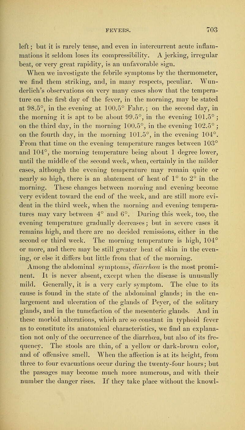 left; but it is rarely tense, and even in intercurrent acute inflam- mations it seldom loses its compressibility. A jerking, irregular beat, or very great rapidity, is an unfavorable sign. When we investigate the febrile symptoms by the thermometer, we find them striking, and, in many respects, peculiar. Wun- derlich's observations on very many cases show that the tempera- ture on the first day of the fever, in the morning, may be stated at 98.5°, in the evening at 100.5° Fahr.; on the second day, in the morning it is apt to be about 99.5°, in the evening 101.5° ; on the third day, in the morning 100.5°, in the evening 102.5° ; on the fourth day, in the morning 101.5°, in the evening 104°. From that time on the evening temperature ranges between 103° and 104°, the morning temperature being about 1 degree lower, until the middle of the second week, when, certainly in the milder cases, although the evening temperature may remain quite or nearly so high, there is an abatement of heat of 1° to 2° in the morning. These changes between morning and evening become very evident toward the end of the week, and are still more evi- dent in the third week, when the morning and evening tempera- tures may vary between 4° and 6°. During this week, too, the evening temperature gradually decreases; but in severe cases it remains high, and there are no decided remissions, either in the second or third week. The morning temperature is high, 104° or more, and there may be still greater heat of skin in the even- ing, or else it differs but little from that of the morning. Among the abdominal symptoms, diarrhoea is the most promi- nent. It is never absent, except when the disease is unusually mild. Generally, it is a very early symptom. The clue to its cause is found in the state of the abdominal glands; in the en- largement and ulceration of the glands of Peyer, of the solitary glands, and in the tumefaction of the mesenteric glands. And in these morbid alterations, which are so constant in typhoid fever as to constitute its anatomical characteristics, we find an explana- tion not only of the occurrence of the diarrhoea, but also of its fre- quency. The stools are thin, of a yellow or dark-brown color, and of offensive smell. When the affection is at its height, from three to four evacuations occur during the twenty-four hours; but the passages may become much more numerous, and with their number the clanger rises. If they take place without the knowl-