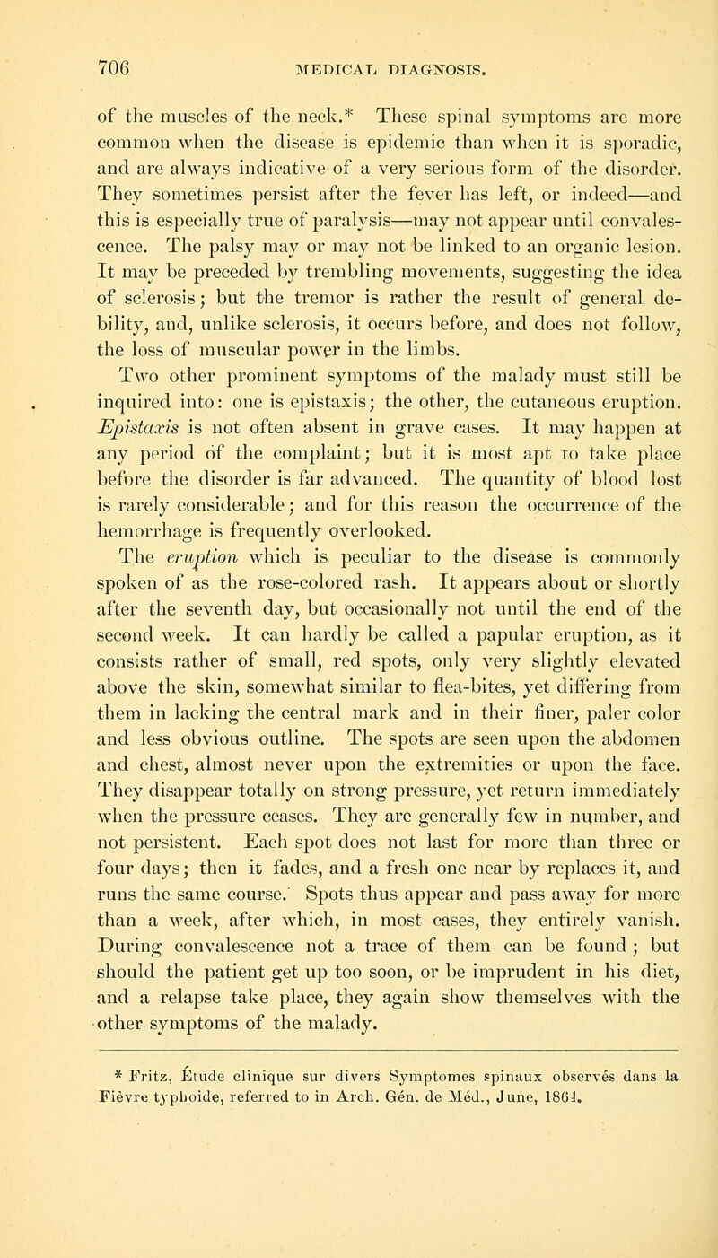 of the muscles of the neck.* These spinal symptoms are more common when the disease is epidemic than when it is sporadic, and are always indicative of a very serious form of the disorder. They sometimes persist after the fever has left, or indeed—and this is especially true of paralysis—may not appear until convales- cence. The palsy may or may not be linked to an organic lesion. It may be preceded by trembling movements, suggesting the idea of sclerosis; but the tremor is rather the result of general de- bility, and, unlike sclerosis, it occurs before, and does not follow, the loss of muscular power in the limbs. Two other prominent symptoms of the malady must still be inquired into: one is epistaxis; the other, the cutaneous eruption. Epistaxis is not often absent in grave cases. It may happen at any period of the complaint; but it is most apt to take place before the disorder is far advanced. The quantity of blood lost is rarely considerable; and for this reason the occurrence of the hemorrhage is frequently overlooked. The eruption which is peculiar to the disease is commonly spoken of as the rose-colored rash. It appears about or shortly after the seventh day, but occasionally not until the end of the second week. It can hardly be called a papular eruption, as it consists rather of small, red spots, only very slightly elevated above the skin, somewhat similar to flea-bites, yet differing from them in lacking the central mark and in their finer, paler color and less obvious outline. The spots are seen upon the abdomen and chest, almost never upon the extremities or upon the face. They disappear totally on strong pressure, yet return immediately when the pressure ceases. They are generally few in number, and not persistent. Each spot does not last for more than three or four days; then it fades, and a fresh one near by replaces it, and runs the same course. Spots thus appear and pass away for more than a week, after which, in most cases, they entirely vanish. During convalescence not a trace of them can be found ; but should the patient get up too soon, or be imprudent in his diet, and a relapse take place, they again show themselves with the other symptoms of the malady. * Fritz, Etude clinique sur divers Symptomes spinaux observes dans la Fievre typlioide, referred to in Arch. Gen. de Med., June, 186J.