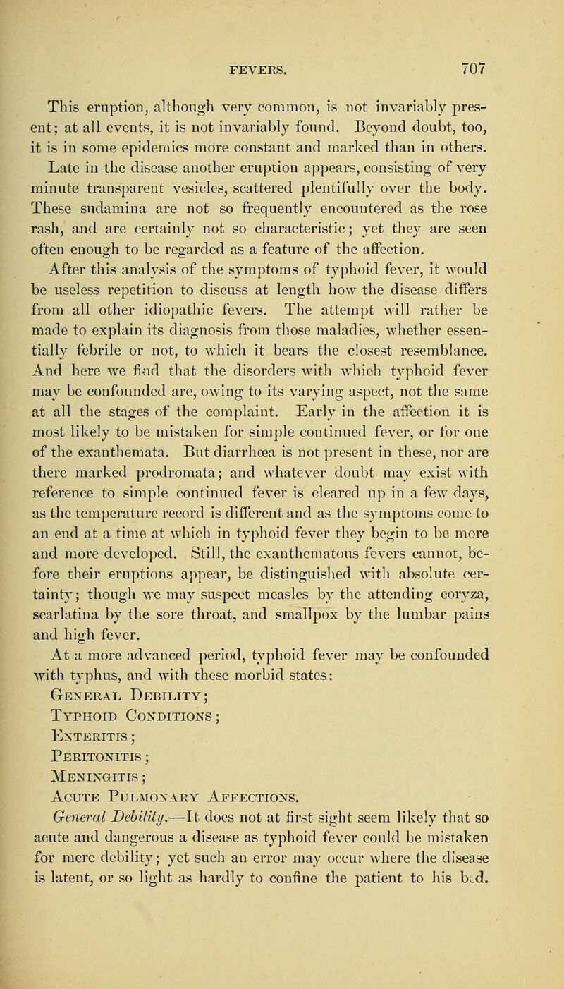 This eruption, although very common, is not invariably pres- ent; at all events, it is not invariably found. Beyond doubt, too, it is in some epidemics more constant and marked than in others. Late in the disease another eruption appears, consisting of very minute transparent vesicles, scattered plentifully over the body. These sudamina are not so frequently encountered as the rose rash, and are certainly not so characteristic; yet they are seen often enough to be regarded as a feature of the affection. After this analysis of the symptoms of typhoid fever, it would be useless repetition to discuss at length how the disease differs from all other idiopathic fevers. The attempt will rather be made to explain its diagnosis from those maladies, whether essen- tially febrile or not, to which it bears the closest resemblance. And here we find that the disorders with which typhoid fever may be confounded are, owing to its varying aspect, not the same at all the stages of the complaint. Early in the affection it is most likely to be mistaken for simple continued fever, or for one of the exanthemata. But diarrhoea is not jjresent in these, nor are there marked prodromata; and whatever doubt may exist with reference to simple continued fever is cleared up in a few days, as the temperature record is different and as the symptoms come to an end at a time at which in typhoid fever they begin to be more and more developed. Still, the exanthematous fevers cannot, be- fore their eruptions appear, be distinguished with absolute cer- tainty; though we may suspect measles by the attending coryza, scarlatina by the sore throat, and smallpox by the lumbar pains and high fever. At a more advanced period, typhoid fever may be confounded with typhus, and with these morbid states: General Debility; Typhoid Conditions; Enteritis ; Peritonitis ; Meningitis ; Acute Pulmonary Affections. General Debility.—It does not at first sight seem likely that so acute and dangerous a disease as typhoid fever could be mistaken for mere debility; yet such an error may occur where the disease is latent, or so light as hardly to confine the patient to his b^d.