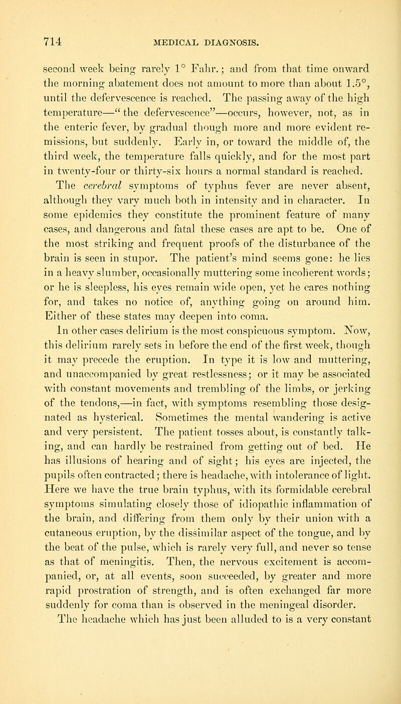 second week being rarely 1° Fahr.; and from that time onward the morning abatement does not amount to more than about 1.5°, until the defervescence is reached. The passing away of the high temperature— the defervescence—occurs, however, not, as in the enteric fever, by gradual though more and more evident re- missions, but suddenly. Early in, or toward the middle of, the third week, the temperature falls quickly, and for the most part in twenty-four or thirty-six hours a normal standard is reached. The cerebral symptoms of typhus fever are never absent, although they vary much both in intensity and in character. In some epidemics they constitute the prominent feature of many cases, and dangerous and fatal these cases are apt to be. One of the most striking and frequent proofs of the disturbance of the brain is seen in stupor. The patient's mind seems gone: he lies in a heavy slumber, occasionally muttering some incoherent words; or he is sleepless, his eyes remain wide open, yet he cares nothing for, and takes no notice of, anything going on around him. Either of these states may deepen into coma. In other cases delirium is the most conspicuous symptom. Now, this delirium rarely sets in before the end of the first week, though it may precede the eruption. In type it is low and muttering, and unaccompanied by great restlessness; or it may be associated with constant movements and trembling of the limbs, or jerking of the tendons,—in fact, with symptoms resembling those desig- nated as hysterical. Sometimes the mental wandering is active and very persistent. The patient tosses about, is constantly talk- ing, and can hardly be restrained from getting out of bed. He has illusions of hearing and of sight; his eyes are injected, the pupils often contracted; there is headache, with intolerance of light. Here we have the true brain typhus, with its formidable cerebral symptoms simulating closely those of idiopathic inflammation of the brain, and differing from them only by their union with a cutaneous eruption, by the dissimilar aspect of the tongue, and by the beat of the pulse, which is rarely very full, and never so tense as that of meningitis. Then, the nervous excitement is accom- panied, or, at all events, soon succeeded, by greater and more rapid prostration of strength, and is often exchanged far more suddenly for coma than is observed in the meningeal disorder. The headache which has just been alluded to is a very constant