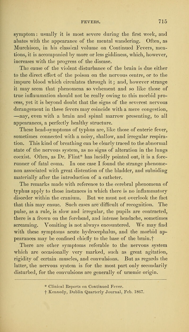 symptom: usually it is most severe during the first week, and abates with the appearance of the mental wandering. Often, as Murchison, in his classical volume on Continued Fevers, men- tions, it is accompanied by more or less giddiness, which, however, increases with the progress of the disease. The cause of the violent disturbance of the brain is due either to the direct effect of the poison on the nervous centre, or to the impure blood which circulates through it; and, however strange it may seem that phenomena so vehement and so like those of true inflammation should not be really owing to this morbid pro- cess, yet it is beyond doubt that the signs of the severest nervous derangement in these fevers may coincide with a mere congestion, —nay, even with a brain and spinal marrow presenting, to all appearances, a perfectly healthy structure. These head-symptoms of typhus are, like those of enteric fever, sometimes connected with a noisy, shallow, and irregular respira- tion. This kind of breathing can be clearly traced to the abnormal state of the nervous system, as no signs of alteration in the lungs coexist. Often, as Dr. Flint* has lucidly pointed out, it is a fore- runner of fatal coma. In one case I found the strange phenome- non associated with great distention of the bladder, and subsiding materially after the introduction of a catheter. The remarks made with reference to the cerebral phenomena of typhus apply to those instances in which there is no inflammatory disorder within the cranium. But we must not overlook the fact that this may ensue. Such cases are difficult of recognition. The pulse, as a rule, is slow and irregular, the pupils are contracted, there is a frown on the forehead, and intense headache, sometimes screaming. Vomiting is not always encountered. We may find with these symptoms acute hydrocephalus, and the morbid ap- pearances may be confined chiefly to the base of the brain.f There are other symptoms referable to the nervous system which are occasionally very marked, such as great agitation, rigidity of certain muscles, and convulsions. But as regards the latter, the nervous system is for the most part only secondarily disturbed, for the convulsions are generally of ursemic origin. * Clinical Beports on Continued Fever. f Kennedy, Dublin Quarterly Journal, Feb. 18G7.