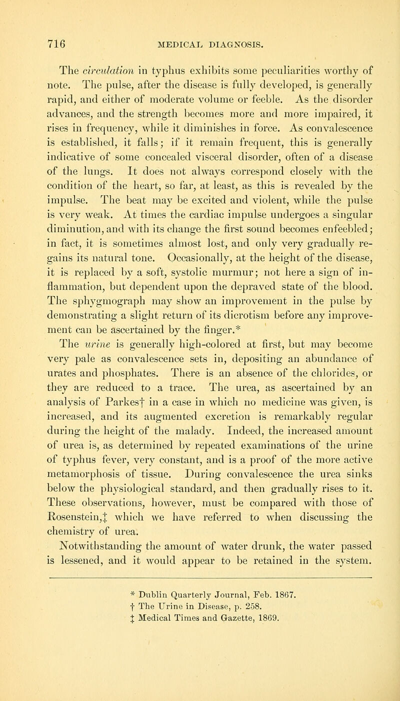 The circulation in typhus exhibits some peculiarities worthy of note. The pulse, after the disease is fully developed, is generally rapid, and either of moderate volume or feeble. As the disorder advances, and the strength becomes more and more impaired, it rises in frequency, while it diminishes in force. As convalescence is established, it falls; if it remain frequent, this is generally indicative of some concealed visceral disorder, often of a disease of the lungs. It does not always correspond closely with the condition of the heart, so far, at least, as this is revealed by the impulse. The beat may be excited and violent, while the pulse is very weak. At times the cardiac impulse undergoes a singular diminution, and with its change the first sound becomes enfeebled; in fact, it is sometimes almost lost, and only very gradually re- gains its natural tone. Occasionally, at the height of the disease, it is replaced by a soft, systolic murmur; not here a sign of in- flammation, but dependent upon the depraved state of the blood. The sphygmograph may show an improvement in the pulse by demonstrating a slight return of its dicrotism before any improve- ment can be ascertained by the finger.* The urine is generally high-colored at first, but may become very pale as convalescence sets in, depositing an abundance of urates and phosphates. There is an absence of the chlorides, or they are reduced to a trace. The urea, as ascertained by an analysis of Parkesf in a case in which no medicine was given, is increased, and its augmented excretion is remarkably regular during the height of the malady. Indeed, the increased amount of urea is, as determined by repeated examinations of the urine of typhus fever, very constant, and is a proof of the more active metamorphosis of tissue. During convalescence the urea sinks below the physiological standard, and then gradually rises to it. These observations, however, must be compared with those of Rosenstein,J which we have referred to when discussing the chemistry of urea. Notwithstanding the amount of water drunk, the water passed is lessened, and it would appear to be retained in the system. * Dublin Quarterly Journal, Feb. 1867. f The Urine in Disease, p. 258. \ Medical Times and Gazette, 1869.