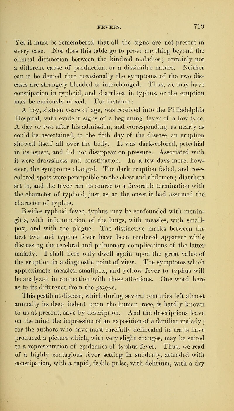 Yet it must be remembered that all the signs are not present in every case. Nor does this table go to prove anything beyond the clinical distinction between the kindred maladies; certainly not a different cause of production, or a dissimilar nature. Neither can it be denied that occasionally the symptoms of the two dis- eases are strangely blended or interchanged. Thus, we may have constipation in typhoid, and diarrhoea in typhus, or the eruption may be curiously mixed. For instance: A boy, sixteen years of age, was received into the Philadelphia Hospital, with evident signs of a beginning fever of a low type. A day or two after his admission, and corresponding, as nearly as could be ascertained, to the fifth day of the disease, an eruption showed itself all over the body. It was dark-colored, petechial in its aspect, and did not disappear on pressure. Associated with it were drowsiness and constipation. In a few days more, how- ever, the symptoms changed. The dark eruption faded, and rose- colored spots were perceptible on the chest and abdomen; diarrhoea set in, and the fever ran its course to a favorable termination with the character of typhoid, just as at the onset it had assumed the character of typhus. Besides typhoid fever, typhus may be confounded with menin- gitis, with inflammation of the lungs, with measles, with small- pox, and with the plague. The distinctive marks between the first two and typhus fever have been rendered apparent while discussing the cerebral and pulmonary complications of the latter malady. I shall here only dwell again upon the great value of the eruption in a diagnostic point of view. The symptoms which approximate measles, smallpox, and yellow fever to typhus will be analyzed in connection with these affections. One word here as to its difference from the plague. This pestilent disease, which during several centuries left almost annually its deep indent upon the human race, is hardly known to us at present, save by description. And the descriptions leave on the mind the impression of an exposition of a familiar malady ; for the authors who have most carefully delineated its traits have produced a picture which, with very slight changes, may be suited to a representation of epidemics of typhus fever. Thus, we read of a highly contagious fever setting in suddenly, attended with constipation, with a rapid, feeble pulse, with delirium, with a dry