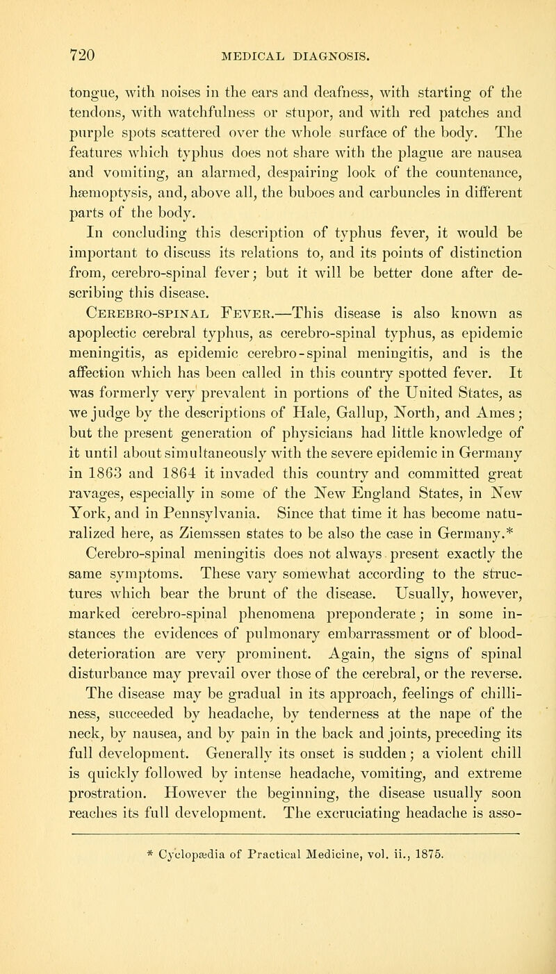 tongue, with noises in the ears and deafness, with starting of the tendons, with watchfulness or stupor, and with red patches and purple spots scattered over the whole surface of the body. The features which typhus does not share with the plague are nausea and vomiting, an alarmed, despairing look of the countenance, haemoptysis, and, above all, the buboes and carbuncles in different parts of the body. In concluding this description of typhus fever, it would be important to discuss its relations to, and its points of distinction from, cerebro-spinal fever; but it will be better done after de- scribing this disease. Cerebro-spinal Fever.—This disease is also known as apoplectic cerebral typhus, as cerebro-spinal typhus, as epidemic meningitis, as epidemic cerebro-spinal meningitis, and is the affection which has been called in this country spotted fever. It was formerly very prevalent in portions of the United States, as we judge by the descriptions of Hale, Gallup, North, and Ames; but the present generation of physicians had little knowledge of it until about simultaneously with the severe epidemic in Germany in 1863 and 1864 it invaded this country and committed great ravages, especially in some of the New England States, in New York, and in Pennsylvania. Since that time it has become natu- ralized here, as Ziemssen states to be also the case in Germany.* Cerebro-spinal meningitis does not always present exactly the same symptoms. These vary somewhat according to the struc- tures which bear the brunt of the disease. Usually, however, marked cerebro-spinal phenomena preponderate; in some in- stances the evidences of pulmonary embarrassment or of blood- deterioration are very prominent. Again, the signs of spinal disturbance may prevail over those of the cerebral, or the reverse. The disease may be gradual in its approach, feelings of chilli- ness, succeeded by headache, by tenderness at the nape of the neck, by nausea, and by pain in the back and joints, preceding its full development. Generally its onset is sudden; a violent chill is quickly followed by intense headache, vomiting, and extreme prostration. However the beginning, the disease usually soon reaches its full development. The excruciating headache is asso- * Cyclopaedia of Practical Medicine, vol. ii., 1875.