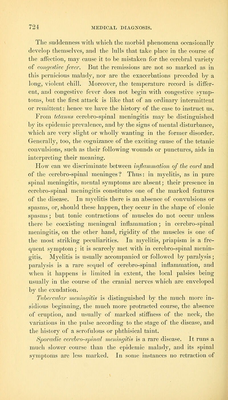 The suddenness with which the morbid phenomena occasionally develop themselves, and the lulls that take place in the course of the affection, may cause it to be mistaken for the cerebral variety of congestive fever. But the remissions are not so marked as in this pernicious malady, nor are the exacerbations preceded by a long, violent chill. Moreover, the temperature record is differ- ent, and congestive fever does not begin with congestive symp- toms, but the first attack is like that of an ordinary intermittent or remittent: hence we have the history of the case to instruct us. From tetanus cerebro-spinal meningitis may be distinguished by its epidemic prevalence, and by the signs of mental disturbance, which are very slight or wholly wanting in the former disorder. Generally, too, the cognizance of the exciting cause of the tetanic convulsions, such as their following wounds or punctures, aids in interpreting their meaning. How can we discriminate between inflammation of the cord and of the cerebro-spinal meninges? Thus: in myelitis, as in pure spinal meningitis, mental symptoms are absent; their presence in cerebro-spinal meningitis constitutes one of the marked features of the disease. In myelitis there is an absence of convulsions or spasms, or, should these happen, they occur in the shape of clonic spasms; but tonic contractions of muscles do not occur unless there be coexisting meningeal inflammation; in cerebro-spinal meningitis, on the other hand, rigidity of the muscles is one of the most striking peculiarities. In myelitis, priapism is a fre- quent symptom; it is scarcely met with in cerebro-spinal menin- gitis. Myelitis is usually accompanied or followed by paralysis; paralysis is a rare sequel of cerebro-spinal inflammation, and when it happens is limited in extent, the local palsies being usually in the course of the cranial nerves which are enveloped by the exudation. Tubercular meningitis is distinguished by the much more in- sidious beginning, the much more protracted course, the absence of eruption, and usually of marked stiffness of the neck, the variations in the pulse according to the stage of the disease, and the history of a scrofulous or phthisical taint. Sporadic cerebro-spinal meningitis is a rare disease. It runs a much slower course than the epidemic malady, and its spinal symptoms are less marked. In some instances no retraction of