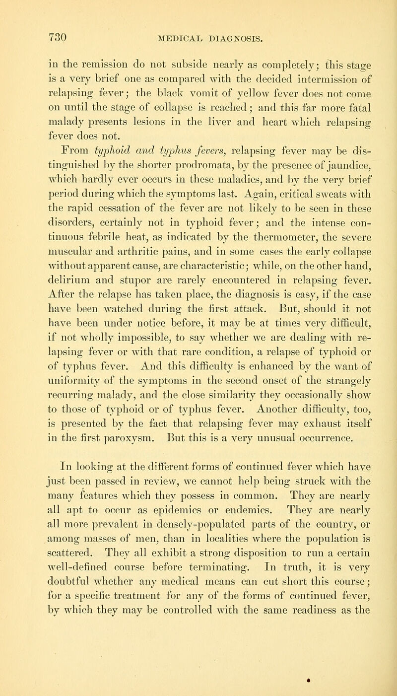 in the remission do not subside nearly as completely; this stage is a very brief one as compared with the decided intermission of relapsing fever; the black vomit of yellow fever does not come on until the stage of collapse is reached; and this far more fatal malady presents lesions in the liver and heart which relapsing fever does not. From typhoid and typhus fevers, relapsing fever may be dis- tinguished by the shorter prodromata, by the presence of jaundice, which hardly ever occurs in these maladies, and by the very brief period during which the symptoms last. Again, critical sweats with the rapid cessation of the fever are not likely to be seen in these disorders, certainly not in typhoid fever; and the intense con- tinuous febrile heat, as indicated by the thermometer, the severe muscular and arthritic pains, and in some cases the early collapse without apparent cause, are characteristic; while, on the other hand, delirium and stupor are rarely encountered in relapsing fever. After the relapse has taken place, the diagnosis is easy, if the case have been watched during the first attack. But, should it not have been under notice before, it may be at times very difficult, if not wholly impossible, to say whether we are dealing with re- lapsing fever or with that rare condition, a relapse of typhoid or of typhus fever. And this difficulty is enhanced by the want of uniformity of the symptoms in the second onset of the strangely recurring malady, and the close similarity they occasionally show to those of typhoid or of typhus fever. Another difficulty, too, is presented by the fact that relapsing fever may exhaust itself in the first paroxysm. But this is a very unusual occurrence. In looking at the different forms of continued fever which have just been passed in review, we cannot help being struck with the many features which they possess in common. They are nearly all apt to occur as epidemics or endemics. They are nearly all more prevalent in densely-populated parts of the country, or among masses of men, than in localities where the population is scattered. They all exhibit a strong disposition to run a certain well-defined course before terminating. In truth, it is very doubtful whether any medical means can cut short this course; for a specific treatment for any of the forms of continued fever, by which they may be controlled with the same readiness as the