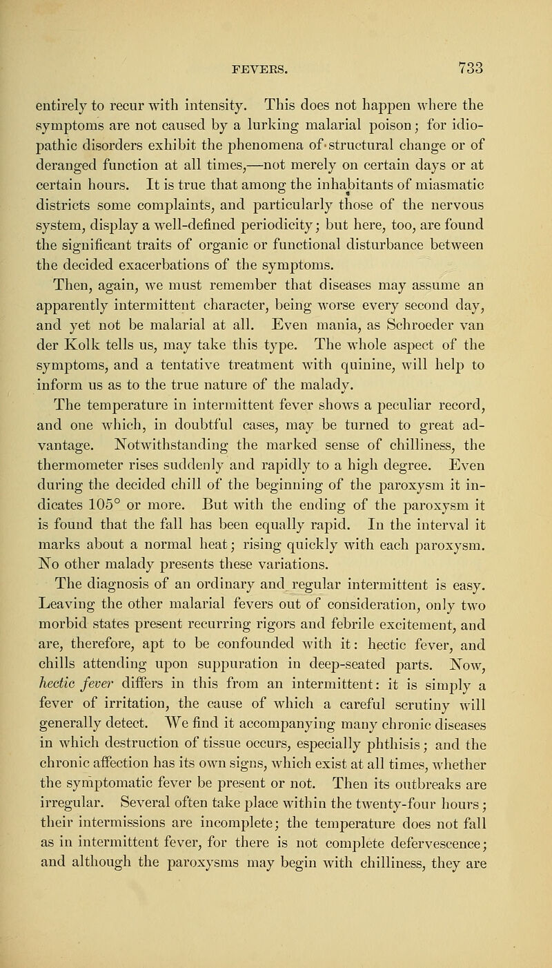 entirely to recur with intensity. This does not happen where the symptoms are not caused by a lurking malarial poison; for idio- pathic disorders exhibit the phenomena of• structural change or of deranged function at all times,—not merely on certain days or at certain hours. It is true that among the inhabitants of miasmatic districts some complaints, and particularly those of the nervous system, display a well-defined periodicity; but here, too, are found the significant traits of organic or functional disturbance between the decided exacerbations of the symptoms. Then, again, we must remember that diseases may assume an apparently intermittent character, being worse every second clay, and yet not be malarial at all. Even mania, as Schroeder van der Kolk tells us, may take this type. The whole aspect of the symptoms, and a tentative treatment with quinine, will help to inform us as to the true nature of the malady. The temperature in intermittent fever shows a peculiar record, and one which, in doubtful cases, may be turned to great ad- vantage. Notwithstanding the marked sense of chilliness, the thermometer rises suddenly and rapidly to a high degree. Even during the decided chill of the beginning of the paroxysm it in- dicates 105° or more. But with the ending of the paroxysm it is found that the fall has been equally rapid. In the interval it marks about a normal heat; rising quickly with each paroxysm. No other malady presents these variations. The diagnosis of an ordinary and regular intermittent is easy. Leaving the other malarial fevers out of consideration, only two morbid states present recurring rigors and febrile excitement, and are, therefore, apt to be confounded with it: hectic fever, and chills attending upon suppuration in deep-seated parts. Now, hectic fever differs in this from an intermittent: it is simply a fever of irritation, the cause of which a careful scrutiny will generally detect. We find it accompanying many chronic diseases in which destruction of tissue occurs, especially phthisis; and the chronic affection has its own signs, which exist at all times, whether the symptomatic fever be present or not. Then its outbreaks are irregular. Several often take place within the twenty-four hours; their intermissions are incomplete; the temperature does not fall as in intermittent fever, for there is not complete defervescence; and although the paroxysms may begin with chilliness, they are