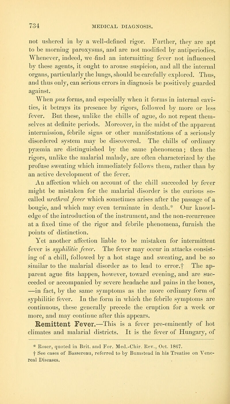 not ushered in by a well-defined rigor. Farther, they are apt to be morning paroxysms, and are not modified by antiperiodics. Whenever, indeed, we find an intermitting fever not influenced by these agents, it ought to arouse suspicion, and all the internal organs, particularly the lungs, should be carefully explored. Thus, and thus only, can serious errors in diagnosis be positively guarded against. When pus forms, and especially when it forms in internal cavi- ties, it betrays its presence by rigors, followed by more or less fever. But these, unlike the chills of ague, do not repeat them- selves at definite periods. Moreover, in the midst of the apparent intermission, febrile signs or other manifestations of a seriously disordered system may be discovered. The chills of ordinary pyaemia are distinguished by the same phenomena; then the rigors, unlike the malarial malady, are often characterized by the profuse sweating which immediately follows them, rather than by an active development of the fever. An affection which on account of the chill succeeded by fever might be mistaken for the malarial disorder is the curious so- called urethral fever which sometimes arises after the passage of a bougie, and which may even terminate in death.* Our knowl- edge of the introduction of the instrument, and the non-recurrence at a fixed time of the rigor and febrile phenomena, furnish the points of distinction. Yet another affection liable to be mistaken for intermittent fever is syphilitic fever. The fever may occur in attacks consist- ing of a chill, followed by a hot stage and sweating, and be so similar to the malarial disorder as to lead to error.f The ap- parent ague fits happen, however, toward evening, and are suc- ceeded or accompanied by severe headache and pains in the bones, —in fact, by the same symptoms as the more ordinary form of syphilitic fever. In the form in which the febrile symptoms are continuous, these generally precede the eruption for a week or more, and may continue after this appears. Kemittent Fever.—This is a fever pre-eminently of hot climates and malarial districts. It is the fever of Hungary, of * Eoser, quoted in Brit, and For. Med.-Chir. Rev., Oct. 1867. | See cases of Bassereau, referred to by Bumstead in his Treatise on Vene- real Diseases.