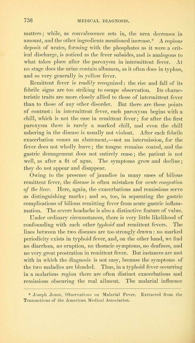 matters; while, as convalescence sets in, the urea decreases in amount, and the other ingredients mentioned increase.* A copious deposit of urates, forming with the phosphates as it were a crit- ical discharge, is noticed as the fever subsides, and is analogous to what takes place after the paroxysm in intermittent fever. At no stage does the urine contain albumen, as it often does in typhus, and so very generally in yellow fever. Eemittent fever is readily recognized: the rise and fall of its febrile signs are too striking to escape observation. Its charac- teristic traits are more closely allied to those of intermittent fever than to those of any other disorder. But there are these points of contrast: in intermittent fever, each paroxysm begins with a chill, which is not the case in remittent fever; for after the first paroxysm there is rarely a marked chill, and even the chill ushering in the disease is usually not violent. After each febrile exacerbation comes an abatement,—not an intermission, for the fever does not wholly leave; the tongue remains coated, and the gastric derangement does not entirely cease; the patient is not well, as after a fit of ague. The symptoms grow and decline; they do not appear and disappear. Owing to the presence of jaundice in many cases of bilious remittent fever, the disease is often mistaken for acute congestion of the liver. Here, again, the exacerbations and remissions serve as distinguishing marks; and so, too, in separating the gastric complications of bilious remitting fever from acute gastric inflam- mation. The severe headache is also a distinctive feature of value. Under ordinary circumstances, there is very little likelihood of confounding with each other typhoid and remittent fevers. The lines between the two diseases are too strongly drawn: no marked periodicity exists in typhoid fever, and, on the other hand, we find no diarrhoea, no eruption, no thoracic symptoms, no deafness, and no very great prostration in remittent fever. But instances are met with in which the diagnosis is not easy, because the symptoms of the two maladies are blended. Thus, in a typhoid fever occurring in a malarious region there are often distinct exacerbations and remissions obscuring- the real ailment. The malarial influence * Joseph Jones, Observations on Malarial Fever. Extracted from the Transactions of the American Medical Association.