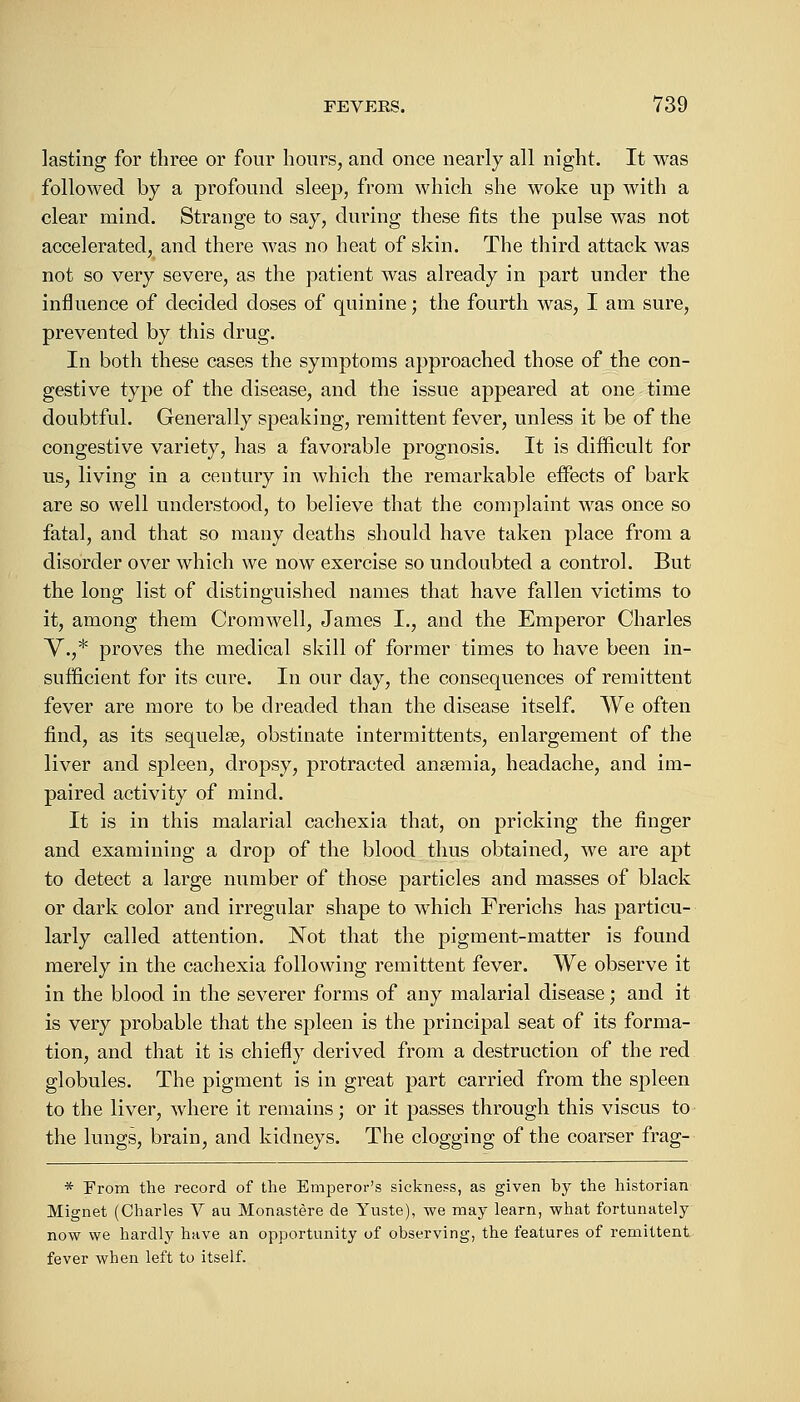 lasting for three or four hours, and once nearly all night. It was followed by a profound sleep, from which she woke up with a clear mind. Strange to say, during these fits the pulse was not accelerated, and there was no heat of skin. The third attack was not so very severe, as the patient was already in part under the influence of decided doses of quinine; the fourth was, I am sure, prevented by this drug. In both these cases the symptoms approached those of the con- gestive type of the disease, and the issue appeared at one time doubtful. Generally speaking, remittent fever, unless it be of the congestive variety, has a favorable prognosis. It is difficult for us, living in a century in which the remarkable effects of bark are so well understood, to believe that the complaint was once so fatal, and that so many deaths should have taken place from a disorder over which we now exercise so undoubted a control. But the long list of distinguished names that have fallen victims to it, among them Cromwell, James I., and the Emperor Charles V.,* proves the medical skill of former times to have been in- sufficient for its cure. In our clay, the consequences of remittent fever are more to be dreaded than the disease itself. We often find, as its sequelae, obstinate intermittents, enlargement of the liver and spleen, dropsy, protracted ansemia, headache, and im- paired activity of mind. It is in this malarial cachexia that, on pricking the finger and examining a drop of the blood thus obtained, we are apt to detect a large number of those particles and masses of black or dark color and irregular shape to which Frerichs has particu- larly called attention. Not that the pigment-matter is found merely in the cachexia following remittent fever. We observe it in the blood in the severer forms of any malarial disease; and it is very probable that the spleen is the principal seat of its forma- tion, and that it is chiefly derived from a destruction of the red globules. The pigment is in great part carried from the spleen to the liver, where it remains; or it passes through this viscus to the lungs, brain, and kidneys. The clogging of the coarser frag- * From the record of the Emperor's sickness, as given by the historian Mignet (Charles V au Monastere de Yuste), we may learn, what fortunately now we hardly have an opportunity of observing, the features of remittent fever when left to itself.