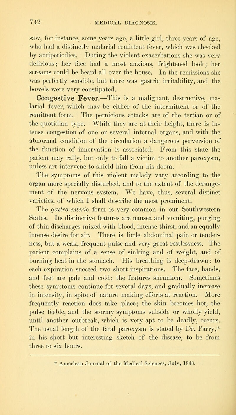 saw, for instance, some years ago, a little girl, three years of age, who had a distinctly malarial remittent fever, which was checked by antiperiodics. Daring the violent exacerbations she was very delirious; her face had a most anxious, frightened look; her screams could be heard all over the house. In the remissions she was perfectly sensible, but there was gastric irritability, and the bowels were very constipated. Congestive Fever.—This is a malignant, destructive, ma- larial fever, which may be either of the intermittent or of the remittent form. The pernicious attacks are of the tertian or of the quotidian type. While they are at their height, there is in- tense congestion of one or several internal organs, and with the abnormal condition of the circulation a dangerous perversion of the function of innervation is associated. From this state the patient may rally, but only to fall a victim to another paroxysm, uuless art intervene to shield him from his doom. The symptoms of this violent malady vary according to the organ more specially disturbed, and to the extent of the derange- ment of the nervous system. We have, thus, several distinct varieties, of which I shall describe the most prominent. The gastro-enterio form is very common in our Southwestern States. Its distinctive features are nausea and vomiting, purging of thin discharges mixed with blood, intense thirst, and an equally intense desire for air. There is little abdominal pain or tender- ness, but a weak, frequent pulse and very great restlessness. The patient complains of a sense of sinking and of weight, and of burning heat in the stomach. His breathing is deep-drawn; to each expiration succeed two short inspirations. The face, hands, and feet are pale and cold; the features shrunken. Sometimes these symptoms continue for several days, and gradually increase in intensity, in spite of nature making efforts at reaction. More frequently reaction does take place; the skin becomes hot, the pulse feeble, and the stormy symptoms subside or wholly yield, until another outbreak, which is very apt to be deadly, occurs. The usual length of the fatal paroxysm is stated by Dr. Parry,* in his short but interesting sketch of the disease, to be from three to six hours. * American Journal of the Medical Sciences, July, 1843.