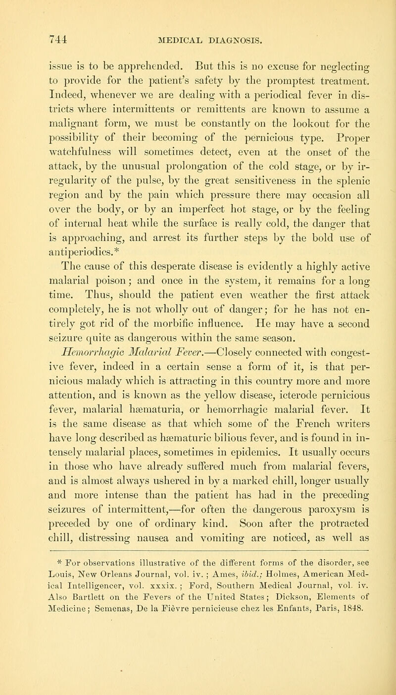 issue is to be apprehended. But this is no excuse for neglecting to provide for the patient's safety by the promptest treatment. Indeed, whenever we are dealing with a periodical fever in dis- tricts where intermittents or remittents are known to assume a malignant form, we must be constantly on the lookout for the possibility of their becoming of the pernicious type. Proper watchfulness will sometimes detect, even at the onset of the attack, by the unusual prolongation of the cold stage, or by ir- regularity of the pulse, by the great sensitiveness in the splenic region and by the pain which pressure there may occasion all over the body, or by an imperfect hot stage, or by the feeling of internal heat while the surface is really cold, the danger that is approaching, and arrest its further steps by the bold use of antiperiodics.* The cause of this desperate disease is evidently a highly active malarial poison; and once in the system, it remains for a long time. Thus, should the patient even weather the first attack completely, he is not wholly out of danger; for he has not en- tirely got rid of the morbific influence. He may have a second seizure quite as dangerous within the same season. Hemorrhagic Malarial Fever.—Closely connected with congest- ive fever, indeed in a certain sense a form of it, is that per- nicious malady which is attracting in this country more and more attention, and is known as the yellow disease, icterode pernicious fever, malarial hsematuria, or hemorrhagic malarial fever. It is the same disease as that which some of the French writers have long described as hsematuric bilious fever, and is found in in- tensely malarial places, sometimes in epidemics. It usually occurs in those who have already suffered much from malarial fevers, and is almost always ushered in by a marked chill, longer usually and more intense than the patient has had in the preceding seizures of intermittent,—for often the dangerous paroxysm is preceded by one of ordinary kind. Soon after the protracted chill, distressing nausea and vomiting are noticed, as well as * For observations illustrative of the different forms of the disorder, see Louis, New Orleans Journal, vol. iv. ; Ames, ibid.; Holmes, American Med- ical Intelligencer, vol. xxxix. ; Ford, Southern Medical Journal, vol. iv. Also Bartlett on the Fevers of the United States ; Dickson, Elements of Medicine; Semenas, De la Fievre pernicieuse chez les Enfants, Paris, 1848.