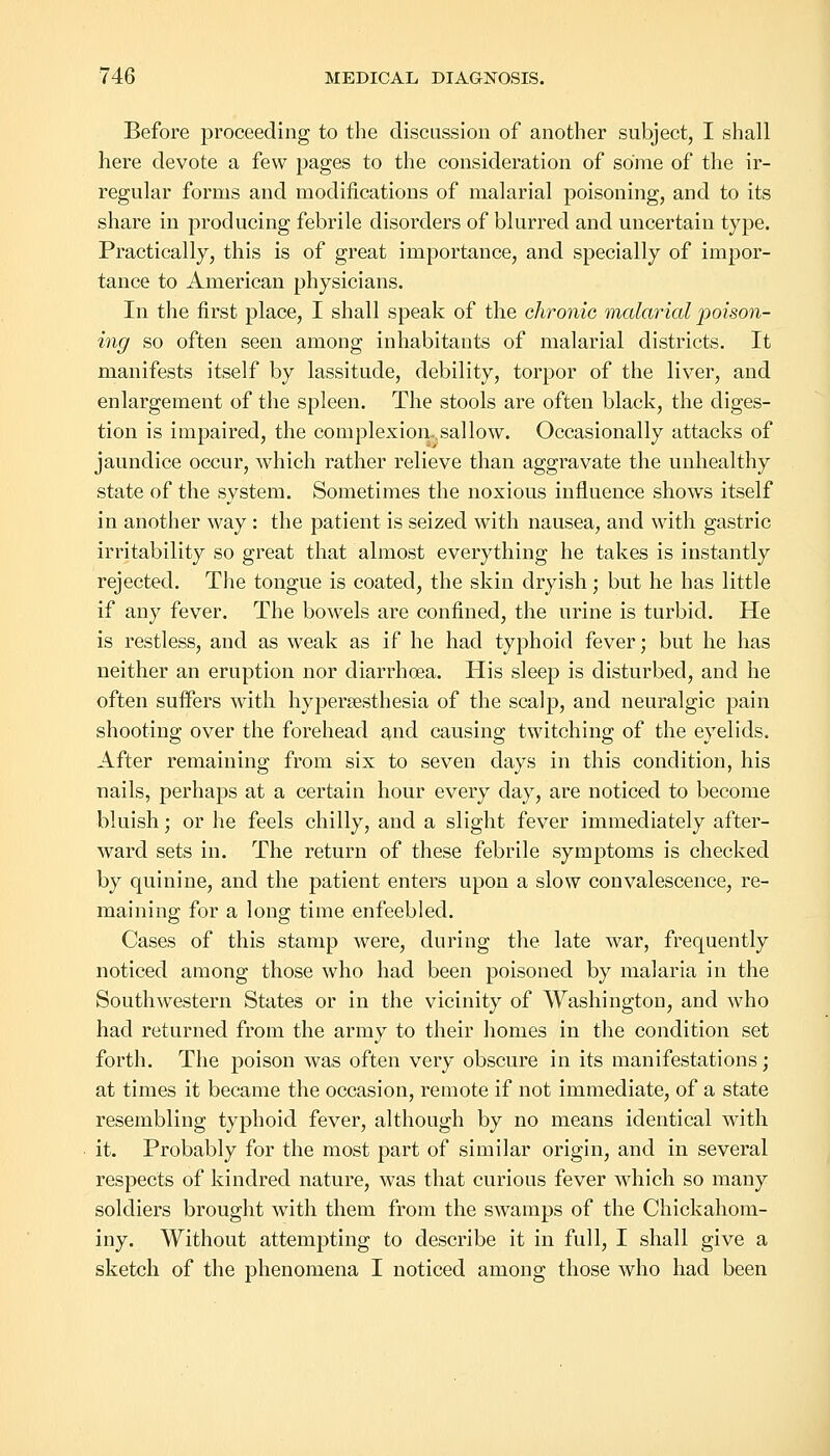 Before proceeding to the discussion of another subject, I shall here devote a few pages to the consideration of some of the ir- regular forms and modifications of malarial poisoning, and to its share in producing febrile disorders of blurred and uncertain type. Practically, this is of great importance, and specially of impor- tance to American physicians. In the first place, I shall speak of the chronic malarial poison- ing so often seen among inhabitants of malarial districts. It manifests itself by lassitude, debility, torpor of the liver, and enlargement of the spleen. The stools are often black, the diges- tion is impaired, the complexion-, sal low. Occasionally attacks of jaundice occur, which rather relieve than aggravate the unhealthy state of the system. Sometimes the noxious influence shows itself in another way: the patient is seized with nausea, and with gastric irritability so great that almost everything he takes is instantly rejected. The tongue is coated, the skin dryish; but he has little if any fever. The bowels are confined, the urine is turbid. He is restless, and as weak as if he had typhoid fever; but he has neither an eruption nor diarrhoea. His sleep is disturbed, and he often suffers with hyperesthesia of the scalp, and neuralgic pain shooting over the forehead and causing twitching of the eyelids. After remaining from six to seven days in this condition, his nails, perhaps at a certain hour every day, are noticed to become bluish; or he feels chilly, and a slight fever immediately after- ward sets in. The return of these febrile symptoms is checked by quinine, and the patient enters upon a slow convalescence, re- maining for a long time enfeebled. Cases of this stamp were, during the late war, frequently noticed among those who had been poisoned by malaria in the Southwestern States or in the vicinity of Washington, and who had returned from the army to their homes in the condition set forth. The poison was often very obscure in its manifestations; at times it became the occasion, remote if not immediate, of a state resembling typhoid fever, although by no means identical with it. Probably for the most part of similar origin, and in several respects of kindred nature, was that curious fever which so many soldiers brought with them from the swamps of the Chickahom- iny. Without attempting to describe it in full, I shall give a sketch of the phenomena I noticed among those who had been