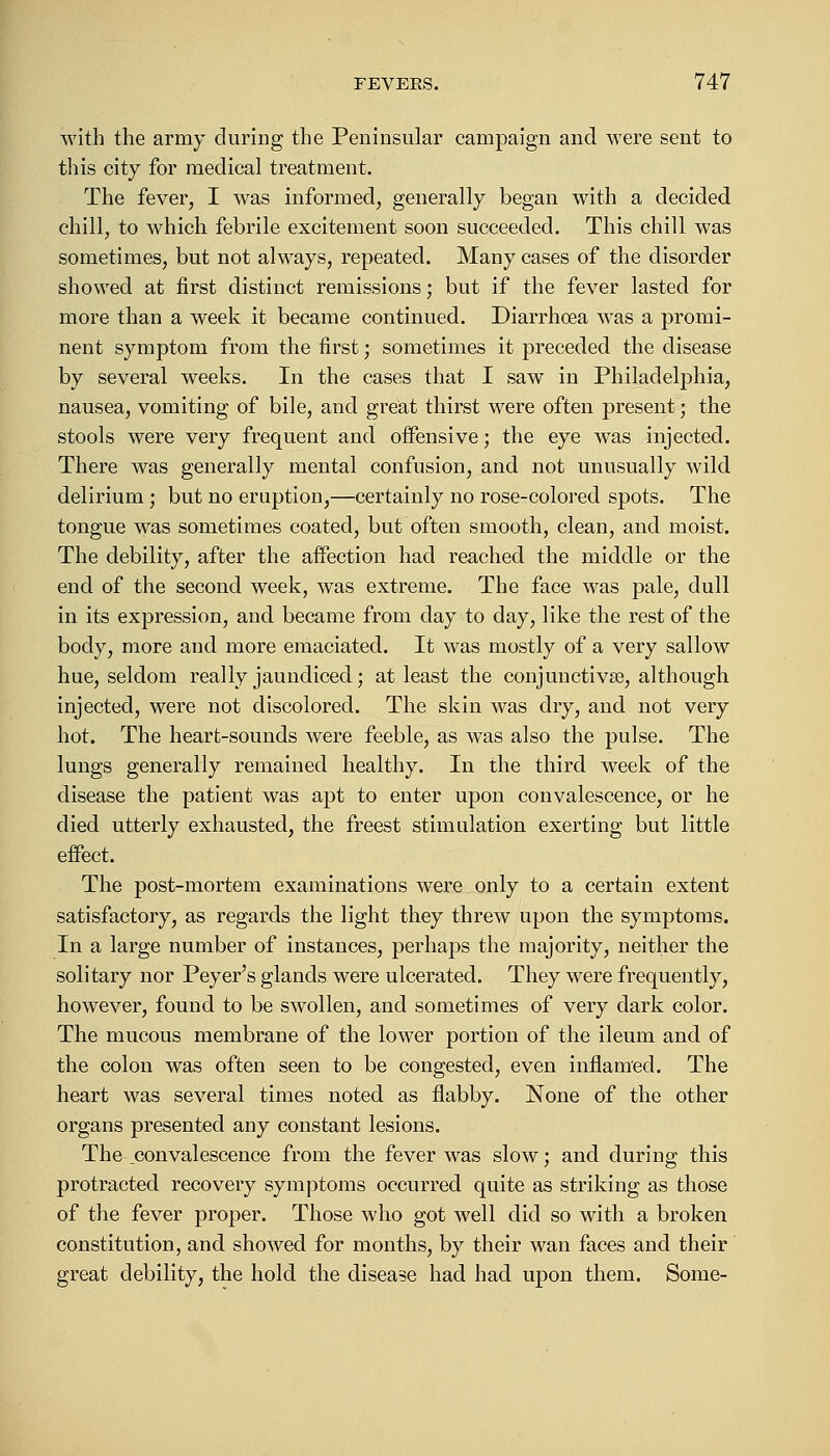 with the army during the Peninsular campaign and were sent to this city for medical treatment. The fever, I was informed, generally began with a decided chill, to which febrile excitement soon succeeded. This chill was sometimes, but not always, repeated. Many cases of the disorder showed at first distinct remissions; but if the fever lasted for more than a week it became continued. Diarrhoea was a promi- nent symptom from the first; sometimes it preceded the disease by several weeks. In the cases that I saw in Philadelphia, nausea, vomiting of bile, and great thirst were often present; the stools were very frequent and offensive; the eye was injected. There was generally mental confusion, and not unusually wild delirium; but no eruption,—certainly no rose-colored spots. The tongue was sometimes coated, but often smooth, clean, and moist. The debility, after the affection had reached the middle or the end of the second week, was extreme. The face was pale, dull in its expression, and became from day to day, like the rest of the body, more and more emaciated. It was mostly of a very sallow hue, seldom really jaundiced; at least the conjunctivae, although injected, were not discolored. The skin was dry, and not very hot. The heart-sounds were feeble, as was also the pulse. The lungs generally remained healthy. In the third week of the disease the patient was apt to enter upon convalescence, or he died utterly exhausted, the freest stimulation exerting but little effect. The post-mortem examinations were only to a certain extent satisfactory, as regards the light they threw upon the symptoms. In a large number of instances, perhaps the majority, neither the solitary nor Peyer's glands were ulcerated. They were frequently, however, found to be swollen, and sometimes of very dark color. The mucous membrane of the lower portion of the ileum and of the colon was often seen to be congested, even inflamed. The heart was several times noted as flabby. None of the other organs presented any constant lesions. The ^convalescence from the fever was slow; and during this protracted recovery symptoms occurred quite as striking as those of the fever proper. Those who got well did so with a broken constitution, and showed for months, by their wan faces and their great debility, the hold the disease had had upon them. Some-