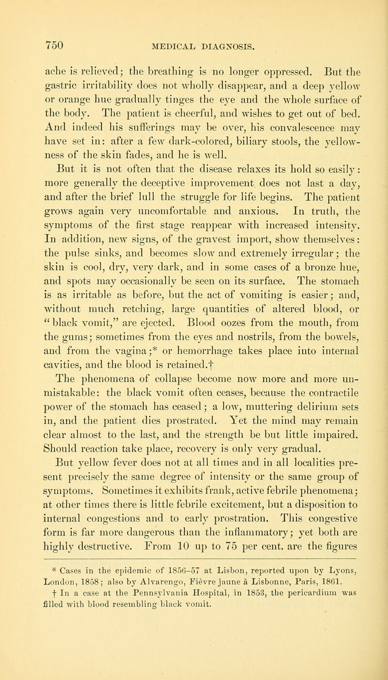 ache is relieved; the breathing is no longer oppressed. But the gastric irritability does not wholly disappear, and a deep yellow or orange hue gradually tinges the eye and the whole surface of the body. The patient is cheerful, and wishes to get out of bed. And indeed his sufferings may be over, his convalescence may have set in: after a few dark-colored, biliary stools, the yellow- ness of the skin fades, and he is well. But it is not often that the disease relaxes its hold so easily: more generally the deceptive improvement, does not last a day, and after the brief lull the struggle for life begins. The patient grows again very uncomfortable and anxious. In truth, the symptoms of the first stage reappear with increased intensity. In addition, new signs, of the gravest import, show themselves: the pulse sinks, and becomes slow and extremely irregular; the skin is cool, dry, very dark, and in some cases of a bronze hue, and spots may occasionally be seen on its surface. The stomach is as irritable as before, but the act of vomiting is easier; and, without much retching, large quantities of altered blood, or  black vomit, are ejected. Blood oozes from the mouth, from the gums; sometimes from the eyes and nostrils, from the bowels, and from the vagina;* or hemorrhage takes place into internal cavities, and the blood is retained.f The phenomena of collapse become now more and more un- mistakable: the black vomit often ceases, because the contractile power of the stomach has ceased; a low, muttering delirium sets in, and the patient dies prostrated. Yet the mind may remain clear almost to the last, and the strength be but little impaired. Should reaction take place, recovery is only very gradual. But yellow fever does not at all times and in all localities pre- sent precisely the same degree of intensity or the same group of symptoms. Sometimes it exhibits frank, active febrile phenomena; at other times there is little febrile excitement, but a disjDosition to internal congestions and to early prostration. This congestive form is far more dangerous than the inflammatory; yet both are highly destructive. From 10 up to 75 per cent, are the figures * Cases in the epidemic of 1856-57 at Lisbon, reported upon by Lyons, London, 1858; also by Alvarengo, Fievrejaune a Lisbonne, Paris, 1861. f In a case at the Pennsylvania Hospital, in 1853, the pericardium was filled with blood resembling; black vomit.